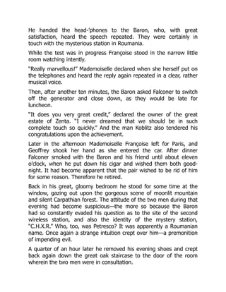 He handed the head-’phones to the Baron, who, with great
satisfaction, heard the speech repeated. They were certainly in
touch with the mysterious station in Roumania.
While the test was in progress Françoise stood in the narrow little
room watching intently.
“Really marvellous!” Mademoiselle declared when she herself put on
the telephones and heard the reply again repeated in a clear, rather
musical voice.
Then, after another ten minutes, the Baron asked Falconer to switch
off the generator and close down, as they would be late for
luncheon.
“It does you very great credit,” declared the owner of the great
estate of Zenta. “I never dreamed that we should be in such
complete touch so quickly.” And the man Koblitz also tendered his
congratulations upon the achievement.
Later in the afternoon Mademoiselle Françoise left for Paris, and
Geoffrey shook her hand as she entered the car. After dinner
Falconer smoked with the Baron and his friend until about eleven
o’clock, when he put down his cigar and wished them both good-
night. It had become apparent that the pair wished to be rid of him
for some reason. Therefore he retired.
Back in his great, gloomy bedroom he stood for some time at the
window, gazing out upon the gorgeous scene of moonlit mountain
and silent Carpathian forest. The attitude of the two men during that
evening had become suspicious—the more so because the Baron
had so constantly evaded his question as to the site of the second
wireless station, and also the identity of the mystery station,
“C.H.X.R.” Who, too, was Petresco? It was apparently a Roumanian
name. Once again a strange intuition crept over him—a premonition
of impending evil.
A quarter of an hour later he removed his evening shoes and crept
back again down the great oak staircase to the door of the room
wherein the two men were in consultation.
 