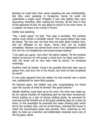 Bending he could hear their voices speaking low and confidentially.
But they were speaking in Hungarian, hence he could not
understand a single word. Probably it was only politics they were
discussing; therefore, after waiting ten minutes, all the time in fear
of the approach of Karl, he was about to return to his room when, of
a sudden, he heard a few words in French.
Koblitz was speaking.
“Yes, I quite agree,” he said. “Your plan is excellent. The wireless
station must remain a complete secret. This young fellow’s lips must
be closed. The two men we have here are both good wireless men,
and are affiliated to our cause. Hence they can be trusted
completely. Falconer we cannot trust—even if we attempted to bribe
him, for he is an Englishman and would accept nothing.”
“I am glad you agree, mon cher,” the Baron replied. “At the wireless
station to-morrow he will accept a drink from my flask—and then—
well, the forest will an hour later hold its secret,” he remarked
meaningly.
Geoffrey held his breath. Could it be possible that their plan was to
poison him, and bury him in the forest, now that he had completed
his work?
It was quite apparent that the station he had erected was a secret
one, established for some illicit purpose.
He listened again, but Koblitz was only congratulating his friend
upon the success of what he termed “the great scheme.”
Silently Geoffrey crept back up to his room. His mind was made up.
By his natural intuition of impending peril he had been forewarned.
Hence putting on a pair of strong walking boots, he assumed his
overcoat and let himself out of the great rambling place by a door he
knew. In the moonlight he ascended the steep winding path which
led to the wireless huts, and on arrival there, unlocked the house in
which the transmission panel was erected. Then, switching on the
light, he took up a hammer and deliberately smashed every one of
the big glass valves.
 