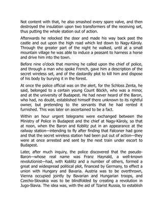 Not content with that, he also smashed every spare valve, and then
destroyed the insulation upon two transformers of the receiving set,
thus putting the whole station out of action.
Afterwards he relocked the door and made his way back past the
castle and out upon the high road which led down to Nagy-Károly.
Through the greater part of the night he walked, until at a small
mountain village he was able to induce a peasant to harness a horse
and drive him into the town.
Before nine o’clock that morning he called upon the chief of police,
and through a man who spoke French, gave him a description of the
secret wireless set, and of the dastardly plot to kill him and dispose
of his body by burying it in the forest.
At once the police official was on the alert, for the Schloss Zenta, he
said, belonged to a certain young Count Böckh, who was a minor,
and at the university of Budapest. He had never heard of the Baron,
who had, no doubt, established himself there unknown to its rightful
owner, but pretending to the servants that he had rented it
furnished. This was later on ascertained to be a fact.
Within an hour urgent telegrams were exchanged between the
Ministry of Police in Budapest and the chief at Nagy-Károly, so that
at noon, when the Baron and Koblitz put in an appearance at the
railway station—intending to fly after finding that Falconer had gone
and that the secret wireless station had been put out of action—they
were at once arrested and sent by the next train under escort to
Budapest.
Later, after much inquiry, the police discovered that the pseudo-
Baron—whose real name was Franz Haynald, a well-known
revolutionist—had, with Koblitz and a number of others, formed a
great and widespread political plot, financed by Germany, to effect a
union with Hungary and Bavaria. Austria was to be overthrown,
Vienna occupied jointly by Bavarian and Hungarian troops, and
Czecho-Slovakia was to be blindfolded by creating a revolution in
Jugo-Slavia. The idea was, with the aid of Tzarist Russia, to establish
 