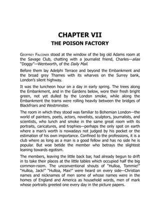 CHAPTER VII
THE POISON FACTORY
Geoffrey Falconer stood at the window of the big old Adams room at
the Savage Club, chatting with a journalist friend, Charles—alias
“Doggy”—Wentworth, of the Daily Mail.
Before them lay Adelphi Terrace and beyond the Embankment and
the broad grey Thames with its wharves on the Surrey bank,
London’s silent highway.
It was the luncheon hour on a day in early spring. The trees along
the Embankment, and in the Gardens below, wore their fresh bright
green, not yet dulled by the London smoke, while along the
Embankment the trams were rolling heavily between the bridges of
Blackfriars and Westminster.
The room in which they stood was familiar to Bohemian London—the
world of painters, poets, actors, novelists, sculptors, journalists, and
scientists, who lunch and smoke in the same great room with its
portraits, caricatures, and trophies—perhaps the only spot on earth
where a man’s worth is nowadays not judged by his pocket or the
estimation of his own importance. Confined to the professions, it is a
club where as long as a man is a good fellow and has no side he is
popular. But woe betide the member who betrays the slightest
leaning towards egotism.
The members, leaving the little back bar, had already begun to drift
in to take their places at the little tables which occupied half the big
common-room. The unconventional shouts of “Hulloa, Tommie!”
“Hulloa, Jack!” “Hulloa, Max!” were heard on every side—Christian
names and nicknames of men some of whose names were in the
homes of England and America as household words, men of mark
whose portraits greeted one every day in the picture papers.
 