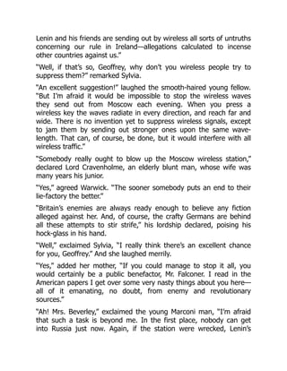 Lenin and his friends are sending out by wireless all sorts of untruths
concerning our rule in Ireland—allegations calculated to incense
other countries against us.”
“Well, if that’s so, Geoffrey, why don’t you wireless people try to
suppress them?” remarked Sylvia.
“An excellent suggestion!” laughed the smooth-haired young fellow.
“But I’m afraid it would be impossible to stop the wireless waves
they send out from Moscow each evening. When you press a
wireless key the waves radiate in every direction, and reach far and
wide. There is no invention yet to suppress wireless signals, except
to jam them by sending out stronger ones upon the same wave-
length. That can, of course, be done, but it would interfere with all
wireless traffic.”
“Somebody really ought to blow up the Moscow wireless station,”
declared Lord Cravenholme, an elderly blunt man, whose wife was
many years his junior.
“Yes,” agreed Warwick. “The sooner somebody puts an end to their
lie-factory the better.”
“Britain’s enemies are always ready enough to believe any fiction
alleged against her. And, of course, the crafty Germans are behind
all these attempts to stir strife,” his lordship declared, poising his
hock-glass in his hand.
“Well,” exclaimed Sylvia, “I really think there’s an excellent chance
for you, Geoffrey.” And she laughed merrily.
“Yes,” added her mother, “If you could manage to stop it all, you
would certainly be a public benefactor, Mr. Falconer. I read in the
American papers I get over some very nasty things about you here—
all of it emanating, no doubt, from enemy and revolutionary
sources.”
“Ah! Mrs. Beverley,” exclaimed the young Marconi man, “I’m afraid
that such a task is beyond me. In the first place, nobody can get
into Russia just now. Again, if the station were wrecked, Lenin’s
 