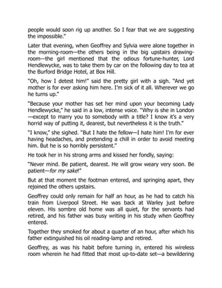 people would soon rig up another. So I fear that we are suggesting
the impossible.”
Later that evening, when Geoffrey and Sylvia were alone together in
the morning-room—the others being in the big upstairs drawing-
room—the girl mentioned that the odious fortune-hunter, Lord
Hendlewycke, was to take them by car on the following day to tea at
the Burford Bridge Hotel, at Box Hill.
“Oh, how I detest him!” said the pretty girl with a sigh. “And yet
mother is for ever asking him here. I’m sick of it all. Wherever we go
he turns up.”
“Because your mother has set her mind upon your becoming Lady
Hendlewycke,” he said in a low, intense voice. “Why is she in London
—except to marry you to somebody with a title? I know it’s a very
horrid way of putting it, dearest, but nevertheless it is the truth.”
“I know,” she sighed. “But I hate the fellow—I hate him! I’m for ever
having headaches, and pretending a chill in order to avoid meeting
him. But he is so horribly persistent.”
He took her in his strong arms and kissed her fondly, saying:
“Never mind. Be patient, dearest. He will grow weary very soon. Be
patient—for my sake!”
But at that moment the footman entered, and springing apart, they
rejoined the others upstairs.
Geoffrey could only remain for half an hour, as he had to catch his
train from Liverpool Street. He was back at Warley just before
eleven. His sombre old home was all quiet, for the servants had
retired, and his father was busy writing in his study when Geoffrey
entered.
Together they smoked for about a quarter of an hour, after which his
father extinguished his oil reading-lamp and retired.
Geoffrey, as was his habit before turning in, entered his wireless
room wherein he had fitted that most up-to-date set—a bewildering
 