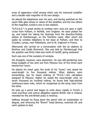 array of apparatus—chief among which was his improved amplifier
and a double note magnifier of his own design.
He placed the telephones over his ears, and having switched on the
seven little glow lamps or valves of the amplifier, and the two others
of the magnifier, tuned-in one or two stations.
“G.F.A.A.G.”—a great airship to wireless men—was out upon a night
cruise from Pulham, in Norfolk, over England. He soon picked her
up, and heard her taking her bearings from the direction-finding
station at Flamborough, on the Yorkshire coast. After which she
spoke by wireless telephony to her base at Pulham, and then to
Croydon, Lympe, near Folkestone, and to St. Inglevert in France.
Afterwards she carried on a conversation with the air stations at
Renfrew and Castle Bromwich. She was told by Flamborough that
her position was thirty miles due north of Cardiff, going westward.
Such was one of the wonders of wireless.
His thoughts, however, were elsewhere. He was still pondering over
those budgets of lies sent out from Moscow four of five times each
twenty-four hours.
He placed his hand upon the knob of his “tuner,” and raised his
wave-length to five thousand mètres. Other stations were
transmitting, but he heard nothing of “M.S.K.”—the call-letters
assigned to Moscow. Higher he raised the wave-length until, on
seven thousand six hundred mètres, he found that high-pitched
continuous-wave note, which he recognised as the lying voice from
the ether.
He took up a pencil and began to write down rapidly in French a
most scurrilous and untrue allegation against British rule in Ireland,
intended for the anti-British press in America.
Halfway through he flung down the pencil with an exclamation of
disgust, and removing the “Brown” head-’phones, switched off, and
went upstairs to bed.
 