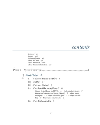 v
contents
foreword xv
preface xvii
acknowledgments xix
about this book xxi
about the author xxiv
about the cover illustration xxv
PART 1 MEET FLUTTER ......................................................1
1 Meet Flutter 3
1.1 Why does Flutter use Dart? 4
1.2 On Dart 5
1.3 Who uses Flutter? 6
1.4 Who should be using Flutter? 6
Teams, project leads, and CTOs 6 ■
Individual developers 7
Code school students and recent CS grads 7 ■
Open source
developers 7 ■
People who value speed 7 ■
People who are
lazy 7 ■
People who value control 7
1.5 Who this book is for 8
 