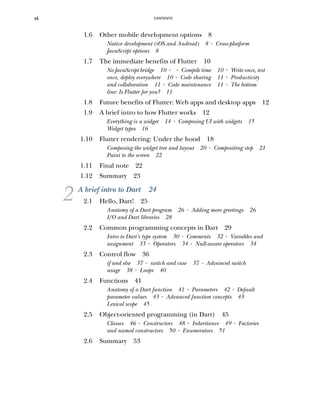CONTENTS
vi
1.6 Other mobile development options 8
Native development (iOS and Android) 8 ■
Cross-platform
JavaScript options 8
1.7 The immediate benefits of Flutter 10
No JavaScript bridge 10 ■ ■
Compile time 10 ■
Write once, test
once, deploy everywhere 10 ■
Code sharing 11 ■
Productivity
and collaboration 11 ■
Code maintenance 11 ■
The bottom
line: Is Flutter for you? 11
1.8 Future benefits of Flutter: Web apps and desktop apps 12
1.9 A brief intro to how Flutter works 12
Everything is a widget 14 ■
Composing UI with widgets 15
Widget types 16
1.10 Flutter rendering: Under the hood 18
Composing the widget tree and layout 20 ■
Compositing step 21
Paint to the screen 22
1.11 Final note 22
1.12 Summary 23
2 A brief intro to Dart 24
2.1 Hello, Dart! 25
Anatomy of a Dart program 26 ■
Adding more greetings 26
I/O and Dart libraries 28
2.2 Common programming concepts in Dart 29
Intro to Dart’s type system 30 ■
Comments 32 ■
Variables and
assignment 33 ■
Operators 34 ■
Null-aware operators 34
2.3 Control flow 36
if and else 37 ■
switch and case 37 ■
Advanced switch
usage 38 ■
Loops 40
2.4 Functions 41
Anatomy of a Dart function 41 ■
Parameters 42 ■
Default
parameter values 43 ■
Advanced function concepts 43
Lexical scope 45
2.5 Object-oriented programming (in Dart) 45
Classes 46 ■
Constructors 48 ■
Inheritance 49 ■
Factories
and named constructors 50 ■
Enumerators 51
2.6 Summary 53
 