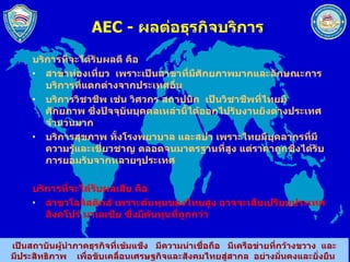 AEC -  ผลต่อธุรกิจบริการ บริการที่จะได้รับผลดี คือ  สาขาท่องเที่ยว  เพราะเป็นสาขาที่มีศักยภาพมากและลักษณะการบริการที่แตกต่างจากประเทศอื่น  บริการวิชาชีพ เช่น วิศวกร สถาปนิก  เป็นวิชาชีพที่ไทยมีศักยภาพ ซึ่งปัจจุบันบุคคลเหล่านี้ได้ออกไปรับงานยังต่างประเทศจำนวนมาก  บริการสุขภาพ ทั้งโรงพยาบาล และสปา เพราะไทยมีบุคลากรที่มีความรู้และเชี่ยวชาญ ตลอดจนมาตรฐานที่สูง แต่ราคาถูกซึ่งได้รับการยอมรับจากหลายๆประเทศ  บริการที่จะได้รับผลเสีย คือ  สาขาโลจิสติกส์ เพราะต้นทุนของไทยสูง อาจจะเสียเปรียบประเทศสิงคโปร์ มาเลเซีย ซึ่งมีต้นทุนที่ถูกกว่า 