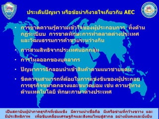 ประเด็นปัญหา หรือข้อน่ากังวลใจเกี่ยวกับ  AEC การขาดความรู้ความเข้าใจของผู้ประกอบการ  ทั้งด้านกฏระเบียบ  การขาดทักษะการทำตลาดต่างประเทศ  และวัฒนธรรมการค้าขายระหว่างกัน การสวมสิทธิจากประเทศนอกกลุ่ม การไหลออกของบุคลากร ปัญหาการลักลอบนำเข้าสินค้าตามแนวชายแดน ขีดความสามารถที่ด้อยในการแข่งขันของผู้ประกอบการธุรกิจขนาดกลางและขนาดย่อม เช่น ความรู้ทางด้านเทคโนโลยี ทักษะภาษาต่างประเทศ  