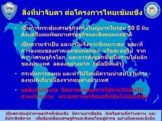 สิ่งที่น่าจับตา ต่อโครงการไทยเข้มแข็ง เป็นการกระตุ้นเศรษฐกิจครั้งใหญ่มากในรอบ  50  ปี นับตั้งแต่มีแผนพัฒนาเศรษฐกิจและสังคมแห่งชาติ เป็นความจำเป็น และมาในจังหวะที่เหมาะสม  ขณะที่การลงทุนของภาคเอกชนถดถอย  หรือชะลอไป  จากภาวะเศรษฐกิจโลก  และการส่งออกซึ่งเป็นรายได้หลักของประเทศ  ลดลงอย่างมาก  ( เมื่อปีที่แล้ว ) กระตุ้นการลงทุน และทำให้ไทยมีความน่าสนใจในการลงทุนที่เกี่ยวเนื่องจากทุนต่างประเทศ แต่สิ่งที่น่ากังวล  คือการควบคุมการใช้จ่ายให้เป็นไปตามเป้าหมาย  และลดการทุจริตคอรัปชันให้น้อยที่สุด 