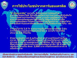 การใช้ประโยชน์จากคาร์บอนเครดิต &quot; คาร์บอนเครดิต &quot;   หมายถึง สิ่งทดแทนการปล่อยก๊าซคาร์บอนไดออกไซด์ ที่ส่วนใหญ่เกิดจากการเผาผลาญน้ำมันดิบในโรงงานอุตสาหกรรมหรือยานยนต์ หากประเทศพัฒนาแล้วไม่สามารถลดมลพิษของตนได้อีกต่อไป ก็ต้องใช้วิธีช่วยเหลือประเทศด้อยพัฒนาให้ลดการปล่อยก๊าซเรือนกระจก  เมื่อลดได้จะกลายเป็นคาร์บอนเครดิตของตนเอง ทำให้ไม่ต้องจ่ายค่าปรับ  เช่น  การปลูกป่าไม้  2.5   ไร่ จะสามารถเก็บคาร์บอนเครดิตได้  2   ตัน  การใช้พลังงานแสงอาทิตย์แทนน้ำมัน  1   หน่วยจะได้เครดิตประมาณ  0.6   กิโลกรัม ตัวอย่างเช่นประเทศ  A  อยู่ในยุโรป ถูกกำหนดให้ลดก๊าซเรือนกระจก  50   ล้านตัน แต่โรงงานอุตสาหกรรมหรือโครงการที่มีในประเทศ  A  พยายามลดสุดๆแล้ว ลดได้เพียง  30   ล้านตัน จึงต้องไปซื้อคาร์บอนเครดิตจากประเทศกำลังพัฒนามาอีก  20   ล้านตัน ไม่เช่นนั้นจะโดนปรับ ตันละ  3,000   บาท หรือทั้งหมดประมาณ  6   หมื่นล้านบาท  