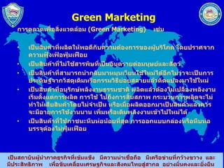 Green Marketing การตลาดเพื่อสิ่งแวดล้อม  ( Green Marketing )  เช่น เป็นสินค้าที่ผลิตให้พอดีกับความต้องการของผู้บริโภค โดยปราศจากความฟุ้งเฟ้อฟุ่มเฟือย เป็นสินค้าที่ไม่ใช้สารพิษที่เป็นอันตรายต่อมนุษย์และสัตว์ เป็นสินค้าที่สามารถนำกลับมาหมุนเวียนใช้ใหม่ได้อีกไม่ว่าจะเป็นการประดิษฐ์จากวัสดุเดิมหรือกรรมวิธีย่อยสลายแล้วดัดแปลงมาใช้ใหม่ เป็นสินค้าที่อนุรักษ์พลังงานธรรมชาติ ผลิตแล้วต้องไม่เปลืองพลังงาน เริ่มตั้งแต่การผลิต การใช้ ไปถึงการสิ้นสภาพ กระบวนการผลิตจะไม่ทำให้เสียสินค้าโดยไม่จำเป็น หรือเมื่อผลิตออกมาเป็นสินค้าแล้วควรจะมีอายุการใช้งานนาน เพิ่มหรือเติมพลังงานเข้าไปใหม่ได้ เป็นสินค้าที่ใช้ภาชนะหีบห่อน้อยที่สุด การออกแบบกล่องหรือหีบห่อบรรจุต้องไม่ฟุ่มเฟือย 