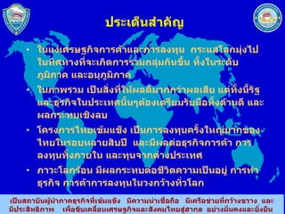 ประเด็นสำคัญ ในแง่เศรษฐกิจการค้าและการลงทุน  กระแสโลกมุ่งไปในทิศทางที่จะเกิดการรวมกลุ่มกันขึ้น ทั้งในระดับภูมิภาค และอนุภูมิภาค ในภาพรวม เป็นสิ่งที่ให้ผลดีมากกว่าผลเสีย แต่ทั้งนี้รัฐและธุรกิจในประเทศนั้นๆต้องเตรียมรับมือทั้งด้านดี และผลกระทบเชิงลบ โครงการไทยเข้มแข็ง เป็นการลงทุนครั้งใหญ่มากของไทยในรอบหลายสิบปี  และมีผลต่อธุรกิจการค้า การลงทุนทั้งภายใน และทุนจากต่างประเทศ ภาวะโลกร้อน มีผลกระทบต่อชีวิตความเป็นอยู่ การทำธุรกิจ การค้าการลงทุนในวงกว้างทั่วโลก 