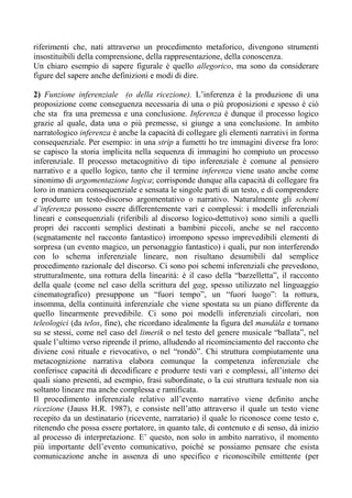 riferimenti che, nati attraverso un procedimento metaforico, divengono strumenti
insostituibili della comprensione, della rappresentazione, della conoscenza.
Un chiaro esempio di sapere figurale è quello allegorico, ma sono da considerare
figure del sapere anche definizioni e modi di dire.
2) Funzione inferenziale (o della ricezione). L’inferenza è la produzione di una
proposizione come conseguenza necessaria di una o più proposizioni e spesso è ciò
che sta fra una premessa e una conclusione. Inferenza è dunque il processo logico
grazie al quale, data una o più premesse, si giunge a una conclusione. In ambito
narratologico inferenza è anche la capacità di collegare gli elementi narrativi in forma
consequenziale. Per esempio: in una strip a fumetti ho tre immagini diverse fra loro:
se capisco la storia implicita nella sequenza di immagini ho compiuto un processo
inferenziale. Il processo metacognitivo di tipo inferenziale è comune al pensiero
narrativo e a quello logico, tanto che il termine inferenza viene usato anche come
sinonimo di argomentazione logica; corrisponde dunque alla capacità di collegare fra
loro in maniera consequenziale e sensata le singole parti di un testo, e di comprendere
e produrre un testo-discorso argomentativo o narrativo. Naturalmente gli schemi
d’inferenza possono essere differentemente vari e complessi: i modelli inferenziali
lineari e consequenziali (riferibili al discorso logico-dettutivo) sono simili a quelli
propri dei racconti semplici destinati a bambini piccoli, anche se nel racconto
(segnatamente nel racconto fantastico) irrompono spesso imprevedibili elementi di
sorpresa (un evento magico, un personaggio fantastico) i quali, pur non interferendo
con lo schema inferenziale lineare, non risultano desumibili dal semplice
procedimento razionale del discorso. Ci sono poi schemi inferenziali che prevedono,
strutturalmente, una rottura della linearità: è il caso della “barzelletta”, il racconto
della quale (come nel caso della scrittura del gag, spesso utilizzato nel linguaggio
cinematografico) presuppone un “fuori tempo”, un “fuori luogo”: la rottura,
insomma, della continuità inferenziale che viene spostata su un piano differente da
quello linearmente prevedibile. Ci sono poi modelli inferenziali circolari, non
teleologici (da telos, fine), che ricordano idealmente la figura del mandàla e tornano
su se stessi, come nel caso del limerik o nel testo del genere musicale “ballata”, nel
quale l’ultimo verso riprende il primo, alludendo al ricominciamento del racconto che
diviene così rituale e rievocativo, o nel “rondò”. Chi struttura compiutamente una
metacognizione narrativa elabora comunque la competenza inferenziale che
conferisce capacità di decodificare e produrre testi vari e complessi, all’interno dei
quali siano presenti, ad esempio, frasi subordinate, o la cui struttura testuale non sia
soltanto lineare ma anche complessa e ramificata.
Il procedimento inferenziale relativo all’evento narrativo viene definito anche
ricezione (Jauss H.R. 1987), e consiste nell’atto attraverso il quale un testo viene
recepito da un destinatario (ricevente, narratario) il quale lo riconosce come testo e,
ritenendo che possa essere portatore, in quanto tale, di contenuto e di senso, dà inizio
al processo di interpretazione. E’ questo, non solo in ambito narrativo, il momento
più importante dell’evento comunicativo, poiché se possiamo pensare che esista
comunicazione anche in assenza di uno specifico e riconoscibile emittente (per
 