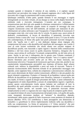esempio quando si interpreta il sintomo di una malattia, o si captano segnali
atmosferici per prevedere che tempo farà domani) sappiamo che è sulla figura del
ricevente che si regge la consistenza dell’evento comunicativo.
Qualunque emittente, d’altra parte, quando formula il suo messaggio si regola
immaginando un ricevente virtuale, ed usa dunque se stesso nella doppia funzione di
emittente reale e ricevente immaginato. L’assunto per cui, comunque, la
comunicazione può dirsi tale solo quando la relazione comunicativa è effettivamente
realizzata, possiamo verificarlo quando siamo al cospetto di messaggi che non
vengono riconosciuti come tali dall’emittente, ad esempio per mancanza di pre-
informazioni sul codice utilizzato o per l’incapacità o l’impossibilità di riconoscere il
messaggio come tale, cioè come testo che lo veicola. In questo caso, ancor prima di
dedicarsi, eventualmente, al lavoro di decodifica, il potenziale ricevente non
riconosce forma e senso alla “cosa” al cospetto della quale si trova. È il caso di molta
arte contemporanea, di fronte alla quale non pochi potenziali riceventi ritengono a
priori che “quella non è arte”, e non dedicano dunque alcun impegno alla
comprensione del senso e alla decodifica del significato del messaggio, ma è anche il
caso di certe lezioni scolastiche che alcuni alunni non cercano neppure di
decodificare poiché, non riuscendo a capire ragioni e funzioni della comunicazione
didattica e del loro stesso essere in quella situazione formativa, ritengono che la
lezione, ancor prima di verificarne l’eventuale comprensibilità, sia del tutto priva di
senso. Anche se poi non è infrequente che in questo caso l’alunno commenti il
discorso del docente con il compagno di banco dicendo: “non ci si capisce niente!”.
Questo fenomeno può avvenire anche per un libro, un brano musicale, una
trasmissione televisiva: l’incapacità di riconoscere quel testo come tale, perché le sue
caratteristiche immediatamente percepibili non rientrano all’interno degli schemi
culturali noti, inibisce la disponibilità a porsi nel ruolo di riceventi. Tuttavia il
mancato riconoscimento della funzione testuale di un (potenziale) messaggio non
dipende, come sappiamo bene, soltanto da competenze e preconoscenze culturali, ma
può essere determinato da fattori estetici (emozionali, affettivi) e dai pre-giudizi che
questi elementi comportano. Il pianto o il lamento di un bambino è spesso molto più
difficile da decodificare di un qualunque testo filosofico, letterario o scientifico, ma
una madre, di fronte a segnali di disagio presentato dal figlio, si pone solitamente in
atteggiamento di totale disponibilità a cercare di comprenderne ragioni e significati,
mentre questo coinvolgimento risulta spesso latitante nei confronti di testi la
decodifica dei quali potrebbe avvenire solo a fronte dello sforzo di consultare un
dizionario. Questo perché, nel secondo caso, il potenziale ricevente ritiene
semplicemente (a torto o a ragione) che non valga la pena di compiere quello sforzo.
La capacità di dotare di senso la presentazione del proprio testo, o di quello del quale,
come insegnanti dovremmo mediare ed “animare” la decodifica, dipende,
inizialmente, dalla nostra capacità di farlo riconoscere come portatore di elementi di
piacere (Barthes 1975). Ciò contribuisce a farne presupporre una dimensione di
testualità e a giustificare lo sforzo implicitamente richiesto nella sua decodifica e
nella sua comprensione. La forma di narrazione e il “clima narrativo” che può
accompagnare o permeare la presentazione di qualunque apparato testuale costituisce
 