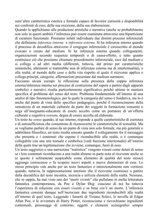 senz’altro caratteristica estetica e formale capace di favorire curiosità e disponibilità
nei confronti di esso, della sua ricezione, della sua elaborazione.
Quando la applichiamo alle produzioni artistiche e narrative (anche se probabilmente
non solo in questi ambiti) l’inferenza può essere esaminata attraverso una bipartizione
di carattere funzionale. Possiamo infatti individuare due distinti processi inferenziali
che definiamo inferenza interna e inferenza esterna. Si ha inferenza interna quando
il processo di decodifica attraverso il congegno inferenziale è circoscritto al mondo
evocato o creato dal medium. Si ha inferenza esterna quando collegamenti,
organizzazioni secondo sequenze temporali o di causa-effetto, e tutto quanto
costituisce ciò che possiamo chiamare procedimento inferenziale, esce dal medium e
si collega o ad altri media (differenti, tuttavia, dal primo per caratteristiche
semiotiche, altrimenti si tratterebbe non di inferenza esterna ma di intertestualità), o
alla realtà, al mondo delle cose e della vita rispetto al quale il ricevente applica e
collega principi, categorie, affermazioni presentate dal medium narratore.
Facciamo alcuni esempi: la riflessione sulla presenza della coppia inferenza
esterna/inferenza interna nei processi di costruzione del sapere a partire dagli apparati
simbolici e narrativi risulta particolarmente significativo poiché attiene in maniera
specifica al problema del senso del testo. Problema fondamentale all’interno di una
analisi di tipo fenomenologico, per la quale la categoria del senso è fondativa, ma lo è
anche dal punto di vista dello specifico pedagogico, poiché il riconoscimento della
sensatezza di un materiale culturale da parte dei soggetti in formazione consente o
nega all’insegnante-educatore di essere accolto come un portatore di un’offerta
culturale e cognitiva sensata, degna di essere accolta ed elaborata.
Un testo ha senso quando, al suo interno, risponde a quelle caratteristiche di coerenza
e di autosufficienza che consentono di riconoscerne le caratteristiche di testualità. Ma
se vogliamo parlare di senso da un punto di vista non solo formale, ma più generale o
addirittura filosofico, un testo risulta sensato quando il collegamento fra il messaggio
che presenta e i contenuti che espone è riconducibile alla realtà, o è comunque
collegabile con una rete testuale e simbolica (vedi funzione intertestuale) all’interno
della quale trae un legittimazione che avviene, comunque, fuori di esso.
Un testo saggistico o una narrazione “realistica” vengono vissuti come dotati di senso
se i loro contenuti riconducono a una realtà almeno in parte nota al ricevente anche se
(e questo è solitamente auspicabile come elemento di qualità del testo stesso)
aggiunge conoscenze o fa scoprire nuovi aspetti e nuove dimensioni di essa. Lo
stesso principio vale anche per un testo fantastico o intenzionalmente non veritiero
quando, tuttavia, la rappresentazione interiore che il ricevente costruisce a partire
dalla decodifica del testo incontra, incrocia e utilizza elementi della realtà. Nessuno,
che io sappia, ha mai visto uno dei “morti viventi” che pullulano in molta letteratura
fantastica contemporanea, da Poe a Dylan Dog: ciascuno di noi ha tuttavia
l’esperienza di relazione con esseri viventi e sa bene cos’è un morto. L’inferenza
fantastica consiste dunque nell’incrociare due ingredienti riconducibili alla realtà
all’interno di quel testo. Leggendo i fumetti di Tiziano Sclavi, le novelle di Edgar
Allan Poe, o le avventura di Harry Potter, riconosciamo e rievochiamo ingredienti
contestuali, personaggi di contorno, oggetti e elementi scenografici sempre
 
