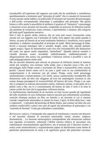 riconducibili all’esperienza del rapporto con reale che ha contribuito e contribuisce
quotidianamente a strutturare quel “principio di realtà” che ci consente di riconoscere
il testo sensato anche laddove un particolare (l’irruzione nel racconto del personaggio
o dell’evento sovrannaturale) interrompe e contraddice tale principio. Ma questa
lettura ci offre anche la possibilità di attribuire il giudizio di “fantastico” a personaggi
e situazioni strane presenti nel racconto, compiendo un processo di inferenza esterna
che permette di riconoscere come estraneo, o parzialmente e estraneo, alla categoria
del reale quell’ingrediente narrativo.
Non è solo in questo modo, tuttavia, che un testo può essere riconosciuto come
sensato nel suo rapporto con il principio di realtà. Esso appare tale anche quando il
lettore, sia pure all’interno di un testo totalmente fantastico e irrealistico, trova spunti
metaforici e simbolici riconducibili al principio di realtà. Molti personaggi di fiabe,
favole e racconti mitologici (dei e semidei, draghi, orchi, fate, animali parlanti,
oggetti magici, figure di metamorfosi) sono non solo irriconducibili alla dimensione
del reale, ma spesso anche inquietanti, “perturbanti”. Quando tuttavia caratteri e
vicende possono essere ricondotte simbolicamente, emblematicamente e
allegoricamente alla nostra vita quotidiana l’inferenza esterna è possibile e non di
rado pedagogicamente molto utile.
Ma un racconto fantastico può attivare un processo di inferenza esterna in maniera
anche più semplice: non esistono, nella realtà, cani a macchie rosse e blu, ma il
personaggio della Pimpa creato e raccontato da Altan è riconoscibile come sensato
perché i piccoli lettori sanno cos’è un cane e quali sono le sue caratteristiche di
comportamento e di relazione con gli umani. Pimpa, come molti personaggi
strutturalmente e narrativamente a lei simili, unisce caratteristiche riconducibili alla
dimensione reale ad altre che sfuggono ad essa ma mantengono coerenza (e che
creano dunque presupposti di riconoscibilità) all’interno del testo. Pimpa è un cane
che si comporta in maniera decisamente canina: inferenza esterna; in più parla ed è a
pallini rossi e blu, ma lo è coerentemente all’interno di tutto il testo e di tutta la
catena seriale dei testi che la riguardano: inferenza interna.
La legittimazione intertestuale di un racconto avviene invece quando gli ingredienti
del tutto irrealistici di esso richiamano tuttavia racconti già culturalmente accreditati,
cosicché chiunque produca un film, un fumetto o un racconto in cui si narrano
vicende vampiresche attenendosi ai canoni (la croce, l’aglio, la fobia della luce, i topi
e i pipistrelli…) introdotti dal prototipo di Bram Stoker, può contare sul fatto che essi
rendono condivisibili a priori una serie di regole che permettono di partecipare a un
“contratto di finzione” (vedi) già collaudato e consolidato.
3) Funzione enfatica. Corrisponde alla capacità di sottolineare o inserire nel discorso
o nel racconto elementi di curvatura emozionale: ironia, mistero, sorpresa,
drammaticità… La funzione metacognitiva corrispondente alla dimensione enfatica
non riguarda, ovviamente, solamente l’abilità retorica relativa al raccontare con
sottolineature emozionalmente significative, ma al pensare già il discorso (scritto e
orale) come strutturalmente e originariamente capace di determinarsi come dotato di
particolari determinazioni di senso e di significato grazie alle particolari curvature
 