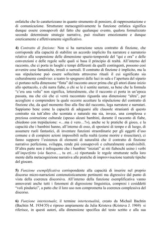 enfatiche che lo caratterizzano in quanto strumento di pensiero, di rappresentazione e
di comunicazione. Strutturare metacognitivamente la funzione enfatica significa
dunque essere consapevoli del fatto che qualunque evento, qualora formalizzato
secondo determinate strategie narrative, può risultare emozionante e dunque
esteticamente e affettivamente significativo.
4) Contratto di finzione: Non si ha narrazione senza contratto di finzione, che
corrisponde alla capacità di stabilire un accordo implicito fra narratore e narratorio
relativo alla sospensione delle dimensione spazio-temporale del “qui e ora” e delle
convenzioni e delle regole sulle quali si basa il principio di realtà. All’interno del
racconto, che ci porta in luoghi e tempi differenti da quelli contingenti, possono così
avvenire cose fantastiche, irreali o surreali. Il contratto di finzione è implicito, ma la
sua stipulazione può essere sollecitata attraverso rituali il cui significato sia
culturalmente condiviso: a teatro lo spegnersi delle luci in sala e l’apertura del sipario
ci portano nella dimensone “finta” del racconto ancor prima che gli attori diano inizio
allo spettacolo, e chi narra fiabe, o chi se le è sentite narrare, sa bene che la formula
“c’era una volta” non significa, letteralmente, che il racconto ci porta in un’epoca
passata, ma che ciò che ci verrà raccontato riguarda una dimensione “altra”, per
accogliere e comprendere la quale occorre accettare la stipulazione del contratto di
finzione che, da quel momento fino alla fine del racconto, lega narratore e narratari.
Sappiamo bene come la capacità di adeguarsi alle clausole stranianti di questo
contratto sia tutt’altro che scontata e naturale ma sia, invece, una complessa e
preziosa costruzione culturale (spesso alcuni bambini, durante il racconto di fiabe,
chiedono con trepidazione: «…ma è vero…?»), anche se le pratiche di gioco, e la
capacità che i bambini hanno, all’interno di esso, di spostarsi di tempo e di luogo, di
assumere ruoli fantastici, di inventare funzioni straordinarie per gli oggetti d’uso
comune e di compiere azioni impossibili nella realtà (come morire e risuscitare), ci
fanno supporre l’esistenza di elementi di naturalità che il contratto di finzione
narrativo perfeziona, sviluppa, rende più consapevoli e culturalmente condivisibili.
D’altra parte non è infrequente che i bambini “iniziati” ai riti fiabeschi usino i verbi
all’imperfetto («io facevo…, tu eri…») riportando le regole strutturate nella loro
mente dalla metacognizione narrativa alle pratiche di improvvisazione teatrale tipiche
del giocare.
5) Funzione esemplificativa corrispondente alla capacità di inserire nel proprio
discorso micro-narrazioni contenutisticamente pertinenti ma digressive dal punto di
vista della coerenza discorsiva. All’interno della funzione esemplificativa vanno
annoverati anche tutti i fenomeni di digressione linguistica, compresi i cosiddetti
“voli pindarici”, a patto che il loro uso non comprometta la coerenza complessiva del
discorso.
6) Funzione intertestuale; il termine intertestualità, creato da Michail Bachtin
(Bachtin M. 1934/35) e ripreso ampiamente da Julia Kristeva (Kristeva J. 1969) si
riferisce, in questi autori, alla dimensione specifica del testo scritto e alla sua
 