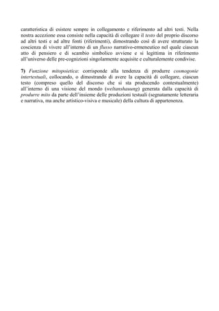 caratteristica di esistere sempre in collegamento e riferimento ad altri testi. Nella
nostra accezione essa consiste nella capacità di collegare il testo del proprio discorso
ad altri testi e ad altre fonti (riferimenti), dimostrando così di avere strutturato la
coscienza di vivere all’interno di un flusso narrativo-ermeneutico nel quale ciascun
atto di pensiero e di scambio simbolico avviene e si legittima in riferimento
all’universo delle pre-cognizioni singolarmente acquisite e culturalemente condivise.
7) Funzione mitopoietica: corrisponde alla tendenza di produrre cosmogonie
intertestuali, collocando, o dimostrando di avere la capacità di collegare, ciascun
testo (compreso quello del discorso che si sta producendo contestualmente)
all’interno di una visione del mondo (weltanshauung) generata dalla capacità di
produrre mito da parte dell’insieme delle produzioni testuali (segnatamente letteraria
e narrativa, ma anche artistico-visiva e musicale) della cultura di appartenenza.
 