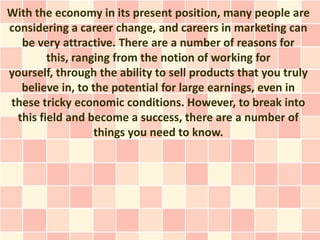 With the economy in its present position, many people are
considering a career change, and careers in marketing can
   be very attractive. There are a number of reasons for
         this, ranging from the notion of working for
yourself, through the ability to sell products that you truly
   believe in, to the potential for large earnings, even in
these tricky economic conditions. However, to break into
  this field and become a success, there are a number of
                   things you need to know.
 