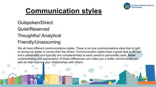 Communication styles
Outspoken/Direct
Quiet/Reserved
Thoughtful/ Analytical
Friendly/Unassuming
We all have different communications styles. There is no one communications style that is right
or wrong nor better or worse than the others. Communication styles have a great deal to do with
one’s personality and typically are complementary to each person’s personality style. Better
understanding and appreciation of these differences can make you a better communicator as
well as help improve your relationships with others.
 