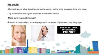 We could:
-Concentrate on what the other person is saying, notice body language, tone and pace.
-Try not to think about your response to the other person
-Make sure you don’t interrupt!
-Interact non-verbally to show engagement, be aware of your own body language!
 