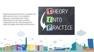 Communication involves a number of
skills and no one is a complete –
effective communicator. Each
individual can become a better
communicator by sharpening his
skills through learning and practice
 