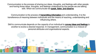 Communication is the process of sharing our ideas, thoughts, and feelings with other people
and having those ideas, thoughts, and feelings understood by the people we are talking
with. When we communicate we speak, listen, and observe.
Communication is the process of transmitting information and understanding. It is the
transference of meaning between individuals and the means of reaching, understanding and
influencing others.
Skill to communicate depends on the capacity of an individual to convey ideas and feelings to
another to evolve a desired response. In management, communication is a mixture of
personal attributes and organisational aspects.
 