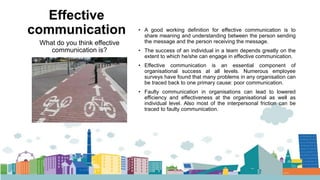 Effective
communication • A good working definition for effective communication is to
share meaning and understanding between the person sending
the message and the person receiving the message.
• The success of an individual in a team depends greatly on the
extent to which he/she can engage in effective communication.
• Effective communication is an essential component of
organisational success at all levels. Numerous employee
surveys have found that many problems in any organisation can
be traced back to one primary cause: poor communication.
• Faulty communication in organisations can lead to lowered
efficiency and effectiveness at the organisational as well as
individual level. Also most of the interpersonal friction can be
traced to faulty communication.
What do you think effective
communication is?
 