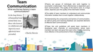 Team
Communication
What are the key factors in team
communications?
Teams are groups of individuals who work together to
accomplish a task/project. Team effectiveness is dependent upon
team communication. The quality of the team's work, to a large
extent, depends upon the quality of the information shared.
The ability of team members to understand and communicate
information enables them to work together collaboratively.
Understanding the components and barriers of communication,
as well as giving and receiving feedback are essential elements
of effective team communication.
These tips and guidelines will assist team members in
developing open channels of communication where team
members can learn and grow from each other, thereby becoming
more effective in the achievement of their shared goals.
 