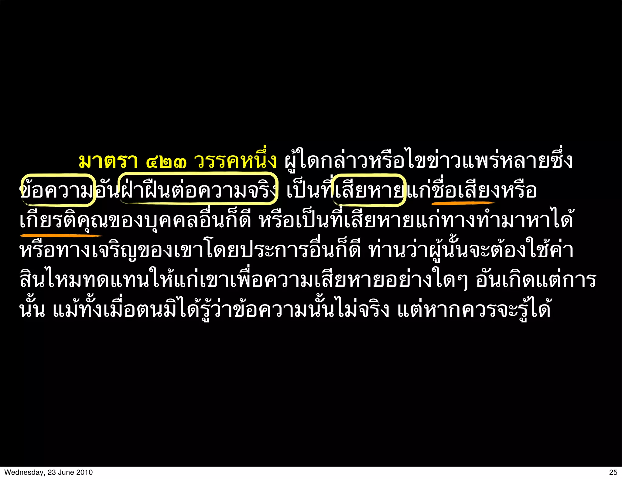 มาตรา ๔๒๓ วรรคหนึ่ง ผู้ใดกล่าวหรือไขข่าวแพร่หลายซึ่ง
   ข้อความอันฝ่าฝืนต่อความจริง เป็นที่เสียหายแก่ชื่อเสียงหรือ
   เกียรติคุณของบุคคลอื่นก็ดี หรือเป็นที่เสียหายแก่ทางทํามาหาได้
   หรือทางเจริญของเขาโดยประการอื่นก็ดี ท่านว่าผู้นั้นจะต้องใช้ค่า
   สินไหมทดแทนให้แก่เขาเพื่อความเสียหายอย่างใดๆ อันเกิดแต่การ
   นั้น แม้ทั้งเมื่อตนมิได้รู้ว่าข้อความนั้นไม่จริง แต่หากควรจะรู้ได้




Wednesday, 23 June 2010                                                 25
 