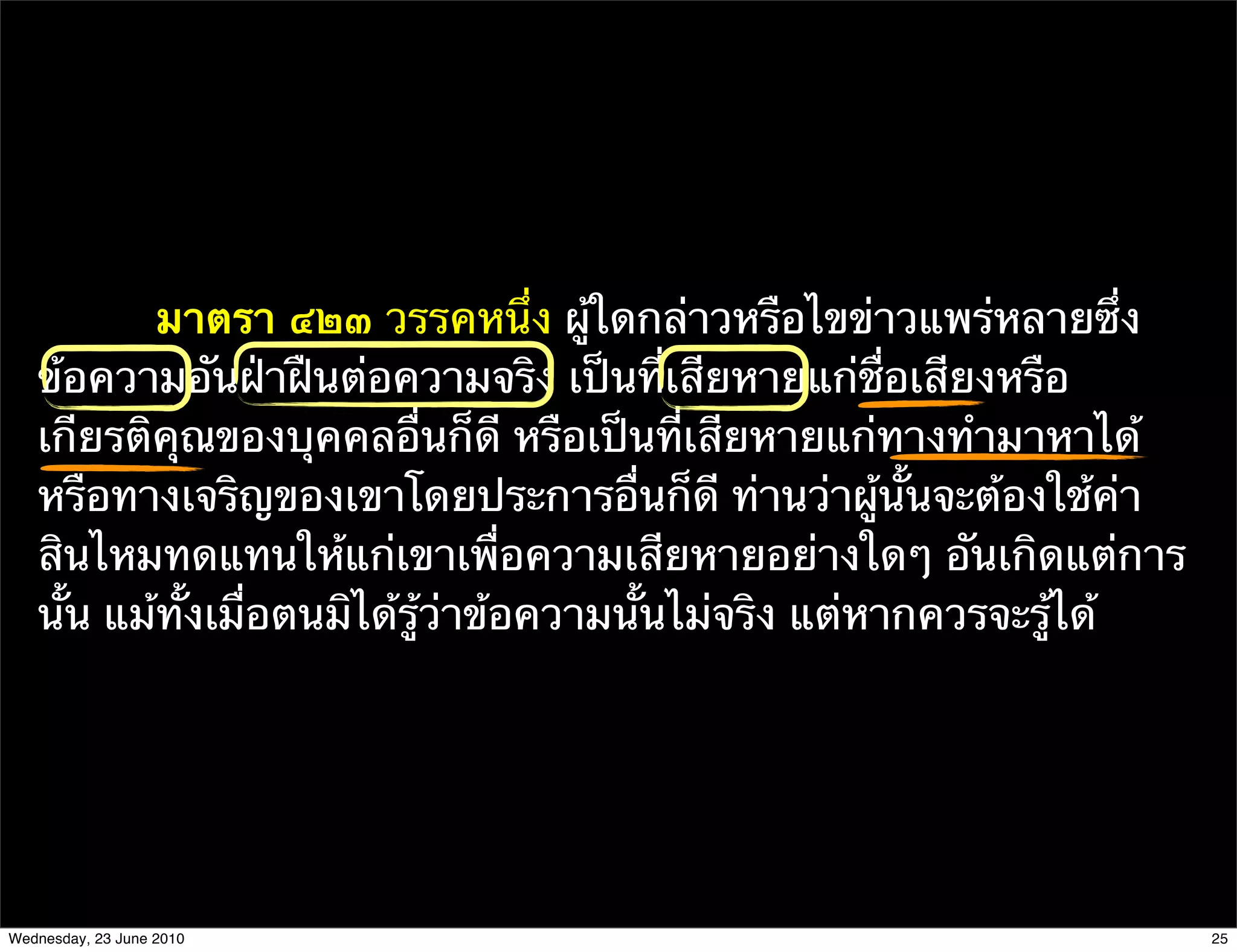 มาตรา ๔๒๓ วรรคหนึ่ง ผู้ใดกล่าวหรือไขข่าวแพร่หลายซึ่ง
   ข้อความอันฝ่าฝืนต่อความจริง เป็นที่เสียหายแก่ชื่อเสียงหรือ
   เกียรติคุณของบุคคลอื่นก็ดี หรือเป็นที่เสียหายแก่ทางทํามาหาได้
   หรือทางเจริญของเขาโดยประการอื่นก็ดี ท่านว่าผู้นั้นจะต้องใช้ค่า
   สินไหมทดแทนให้แก่เขาเพื่อความเสียหายอย่างใดๆ อันเกิดแต่การ
   นั้น แม้ทั้งเมื่อตนมิได้รู้ว่าข้อความนั้นไม่จริง แต่หากควรจะรู้ได้




Wednesday, 23 June 2010                                                 25
 