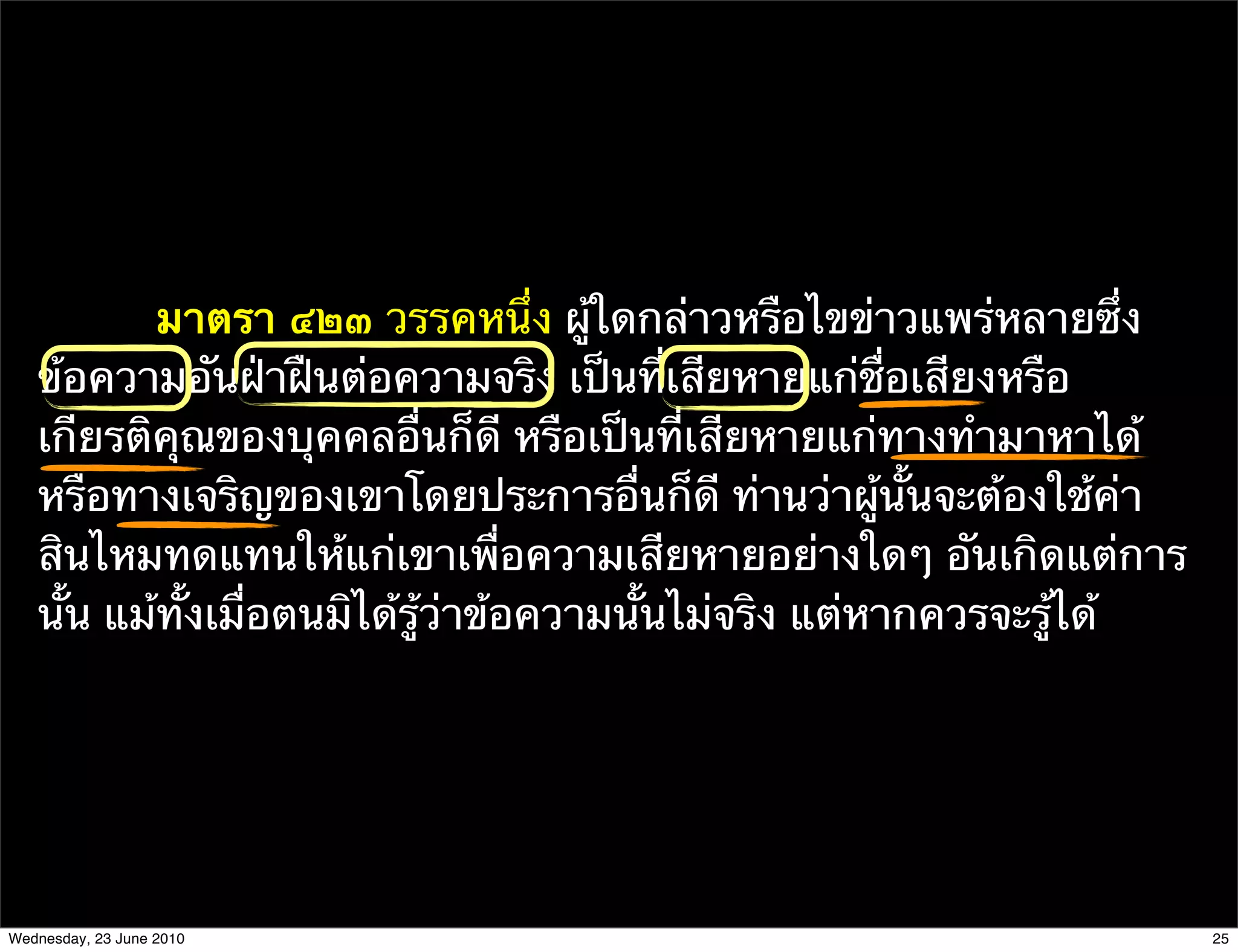 มาตรา ๔๒๓ วรรคหนึ่ง ผู้ใดกล่าวหรือไขข่าวแพร่หลายซึ่ง
   ข้อความอันฝ่าฝืนต่อความจริง เป็นที่เสียหายแก่ชื่อเสียงหรือ
   เกียรติคุณของบุคคลอื่นก็ดี หรือเป็นที่เสียหายแก่ทางทํามาหาได้
   หรือทางเจริญของเขาโดยประการอื่นก็ดี ท่านว่าผู้นั้นจะต้องใช้ค่า
   สินไหมทดแทนให้แก่เขาเพื่อความเสียหายอย่างใดๆ อันเกิดแต่การ
   นั้น แม้ทั้งเมื่อตนมิได้รู้ว่าข้อความนั้นไม่จริง แต่หากควรจะรู้ได้




Wednesday, 23 June 2010                                                 25
 