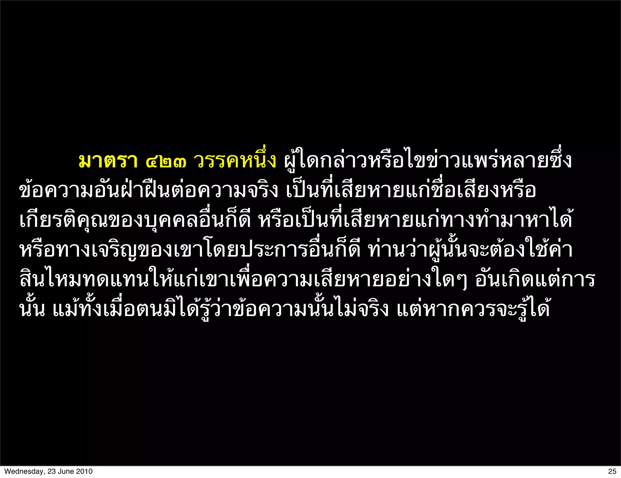 มาตรา ๔๒๓ วรรคหนึ่ง ผู้ใดกล่าวหรือไขข่าวแพร่หลายซึ่ง
   ข้อความอันฝ่าฝืนต่อความจริง เป็นที่เสียหายแก่ชื่อเสียงหรือ
   เกียรติคุณของบุคคลอื่นก็ดี หรือเป็นที่เสียหายแก่ทางทํามาหาได้
   หรือทางเจริญของเขาโดยประการอื่นก็ดี ท่านว่าผู้นั้นจะต้องใช้ค่า
   สินไหมทดแทนให้แก่เขาเพื่อความเสียหายอย่างใดๆ อันเกิดแต่การ
   นั้น แม้ทั้งเมื่อตนมิได้รู้ว่าข้อความนั้นไม่จริง แต่หากควรจะรู้ได้




Wednesday, 23 June 2010                                                 25
 