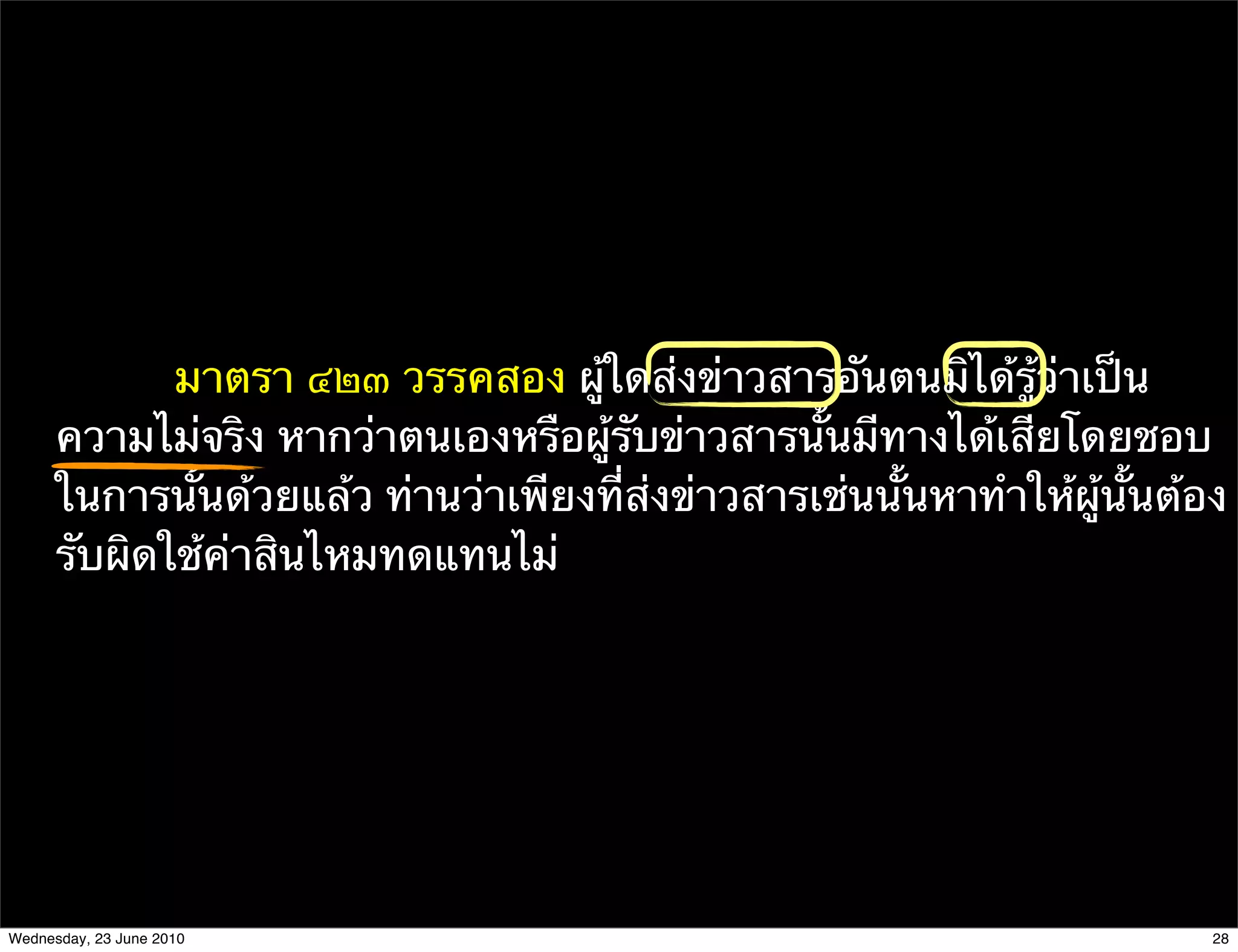 มาตรา ๔๒๓ วรรคสอง ผู้ใดส่งข่าวสารอันตนมิได้รู้ว่าเป็น
      ความไม่จริง หากว่าตนเองหรือผู้รับข่าวสารนั้นมีทางได้เสียโดยชอบ
      ในการนั้นด้วยแล้ว ท่านว่าเพียงที่ส่งข่าวสารเช่นนั้นหาทําให้ผู้นั้นต้อง
      รับผิดใช้ค่าสินไหมทดแทนไม่




Wednesday, 23 June 2010                                                    28
 