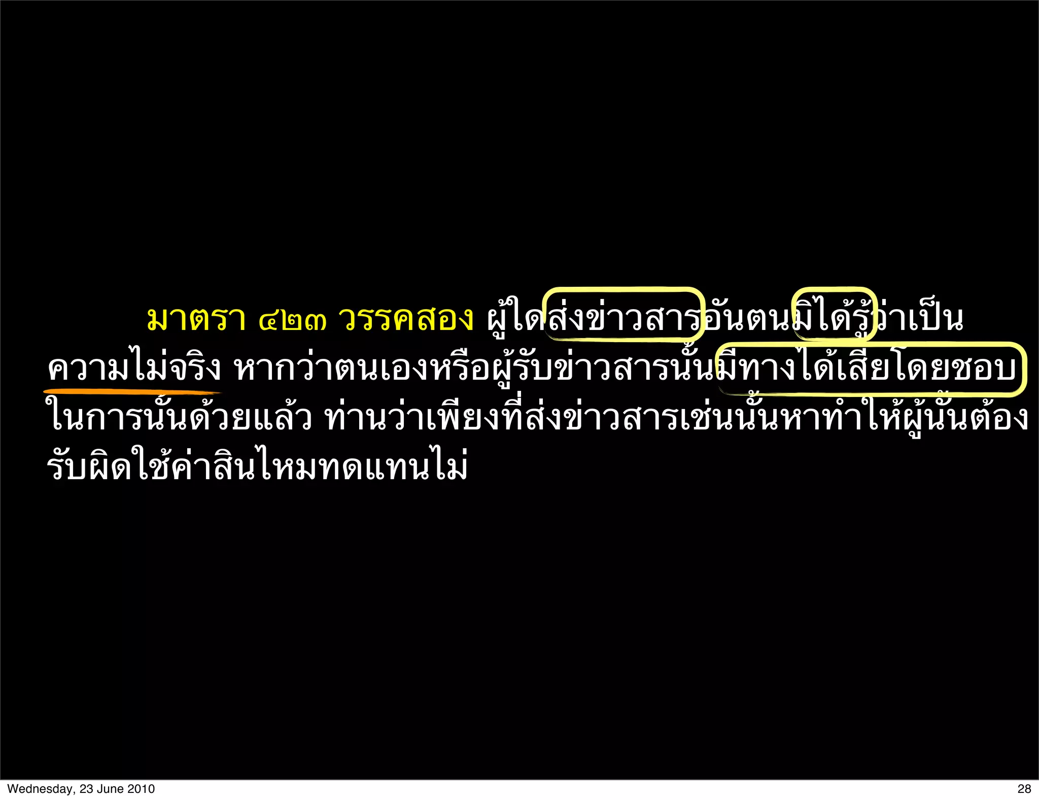 มาตรา ๔๒๓ วรรคสอง ผู้ใดส่งข่าวสารอันตนมิได้รู้ว่าเป็น
      ความไม่จริง หากว่าตนเองหรือผู้รับข่าวสารนั้นมีทางได้เสียโดยชอบ
      ในการนั้นด้วยแล้ว ท่านว่าเพียงที่ส่งข่าวสารเช่นนั้นหาทําให้ผู้นั้นต้อง
      รับผิดใช้ค่าสินไหมทดแทนไม่




Wednesday, 23 June 2010                                                    28
 