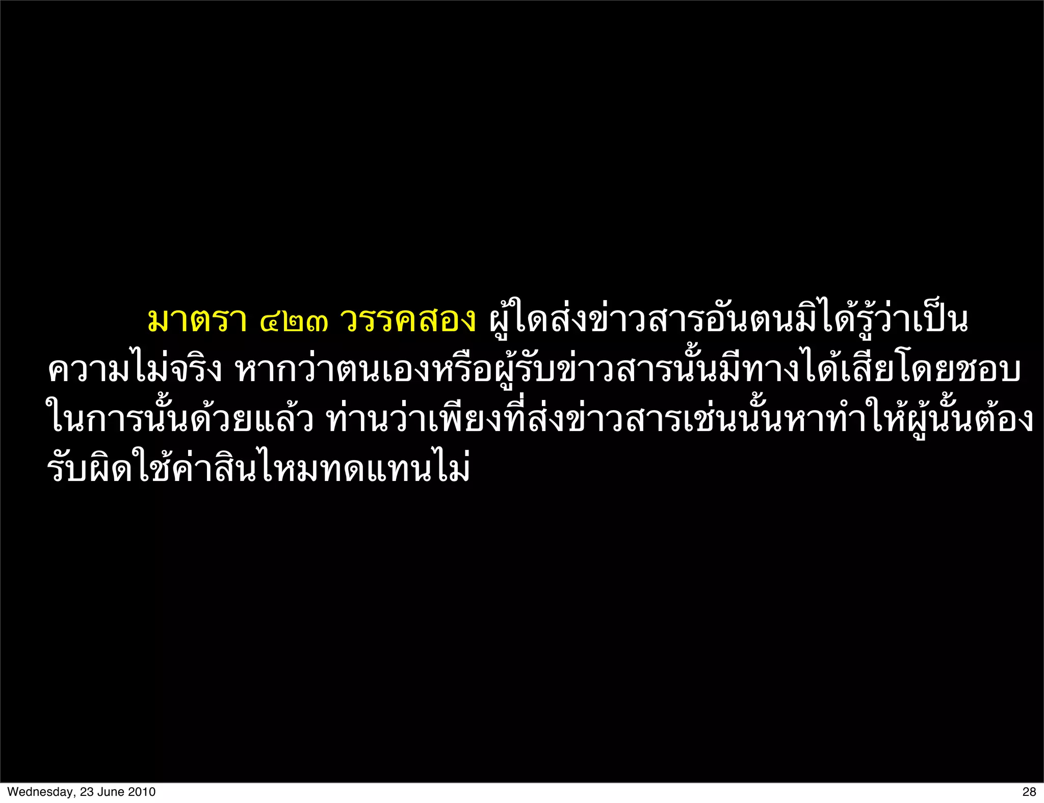 มาตรา ๔๒๓ วรรคสอง ผู้ใดส่งข่าวสารอันตนมิได้รู้ว่าเป็น
      ความไม่จริง หากว่าตนเองหรือผู้รับข่าวสารนั้นมีทางได้เสียโดยชอบ
      ในการนั้นด้วยแล้ว ท่านว่าเพียงที่ส่งข่าวสารเช่นนั้นหาทําให้ผู้นั้นต้อง
      รับผิดใช้ค่าสินไหมทดแทนไม่




Wednesday, 23 June 2010                                                    28
 
