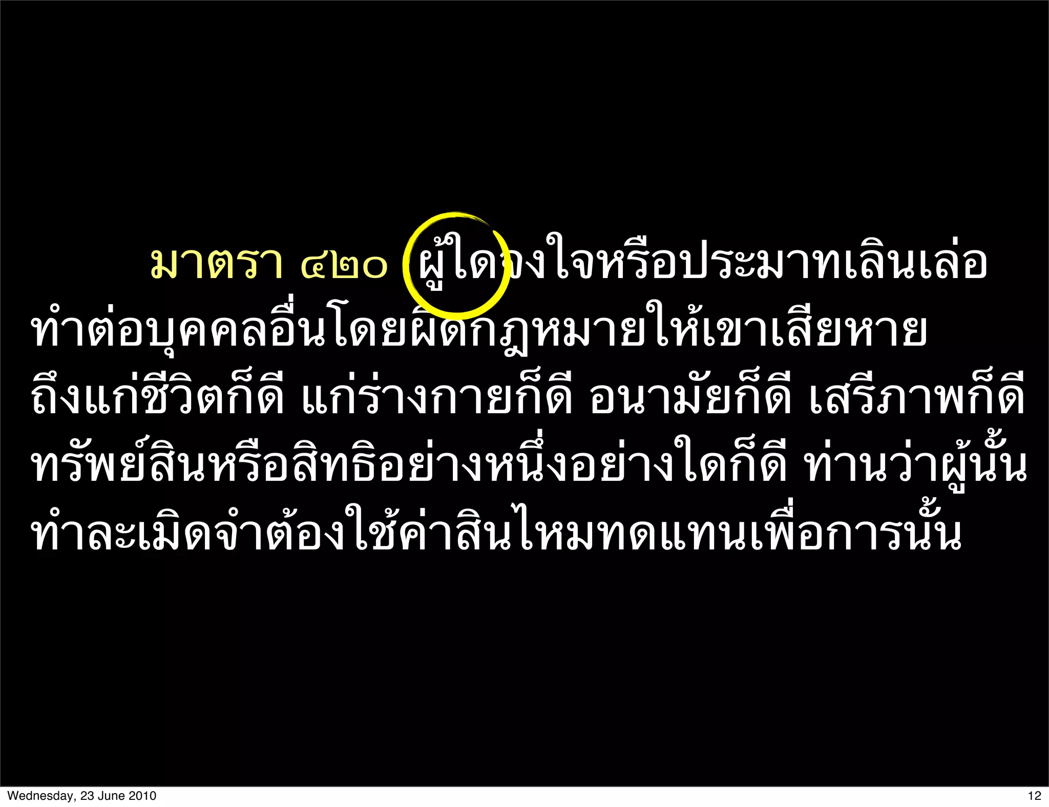 มาตรา ๔๒๐  ผู้ใดจงใจหรือประมาทเลินเล่อ
   ทําต่อบุคคลอื่นโดยผิดกฎหมายให้เขาเสียหาย
   ถึงแก่ชีวิตก็ดี แก่ร่างกายก็ดี อนามัยก็ดี เสรีภาพก็ดี
   ทรัพย์สินหรือสิทธิอย่างหนึ่งอย่างใดก็ดี ท่านว่าผู้นั้น
   ทําละเมิดจําต้องใช้ค่าสินไหมทดแทนเพื่อการนั้น




Wednesday, 23 June 2010                                 12
 
