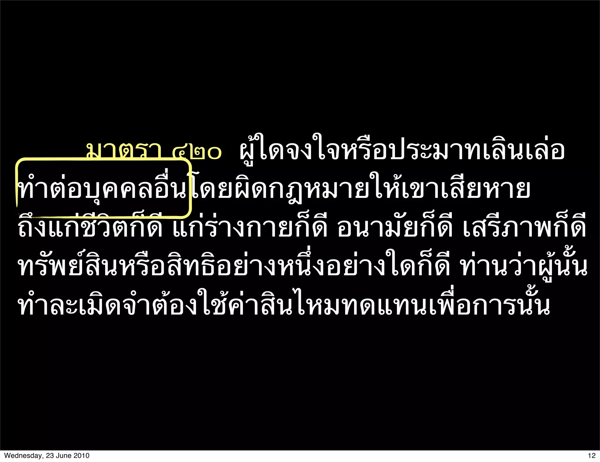 มาตรา ๔๒๐  ผู้ใดจงใจหรือประมาทเลินเล่อ
   ทําต่อบุคคลอื่นโดยผิดกฎหมายให้เขาเสียหาย
   ถึงแก่ชีวิตก็ดี แก่ร่างกายก็ดี อนามัยก็ดี เสรีภาพก็ดี
   ทรัพย์สินหรือสิทธิอย่างหนึ่งอย่างใดก็ดี ท่านว่าผู้นั้น
   ทําละเมิดจําต้องใช้ค่าสินไหมทดแทนเพื่อการนั้น




Wednesday, 23 June 2010                                 12
 