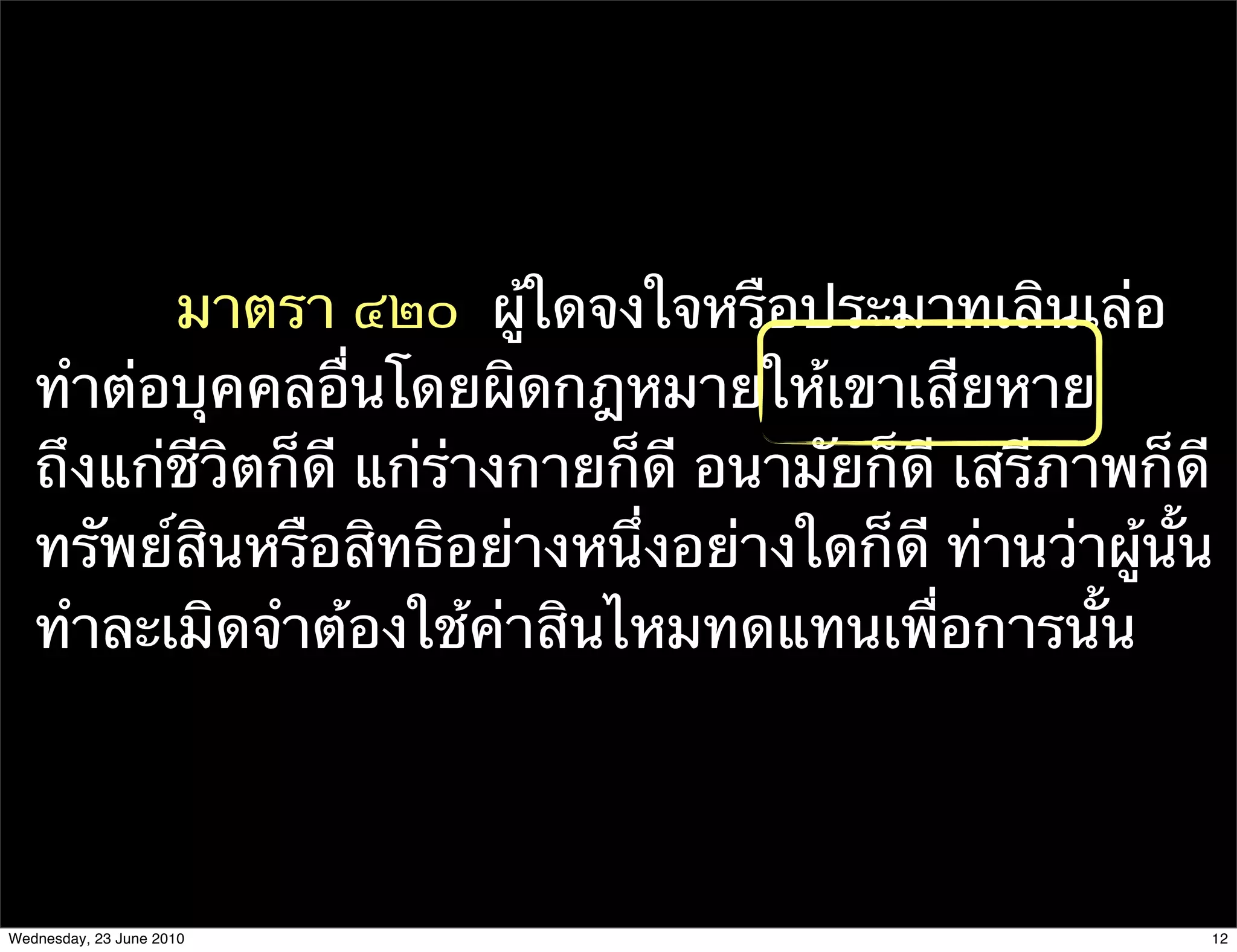 มาตรา ๔๒๐  ผู้ใดจงใจหรือประมาทเลินเล่อ
   ทําต่อบุคคลอื่นโดยผิดกฎหมายให้เขาเสียหาย
   ถึงแก่ชีวิตก็ดี แก่ร่างกายก็ดี อนามัยก็ดี เสรีภาพก็ดี
   ทรัพย์สินหรือสิทธิอย่างหนึ่งอย่างใดก็ดี ท่านว่าผู้นั้น
   ทําละเมิดจําต้องใช้ค่าสินไหมทดแทนเพื่อการนั้น




Wednesday, 23 June 2010                                 12
 