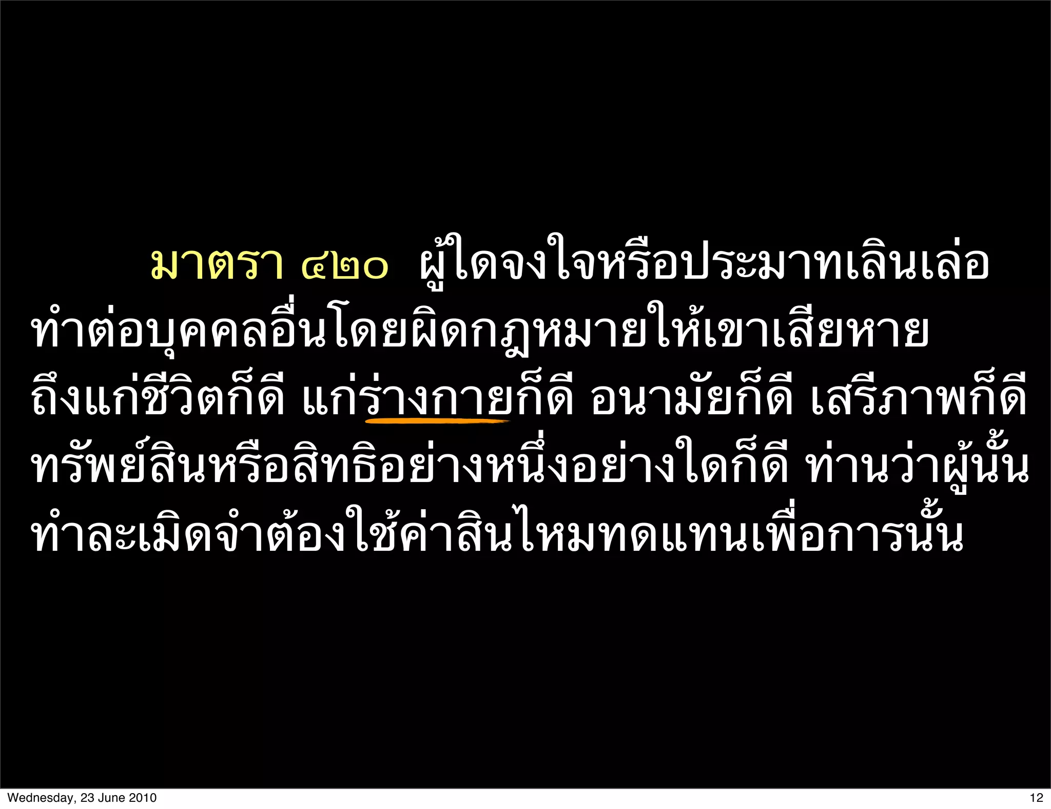 มาตรา ๔๒๐  ผู้ใดจงใจหรือประมาทเลินเล่อ
   ทําต่อบุคคลอื่นโดยผิดกฎหมายให้เขาเสียหาย
   ถึงแก่ชีวิตก็ดี แก่ร่างกายก็ดี อนามัยก็ดี เสรีภาพก็ดี
   ทรัพย์สินหรือสิทธิอย่างหนึ่งอย่างใดก็ดี ท่านว่าผู้นั้น
   ทําละเมิดจําต้องใช้ค่าสินไหมทดแทนเพื่อการนั้น




Wednesday, 23 June 2010                                 12
 