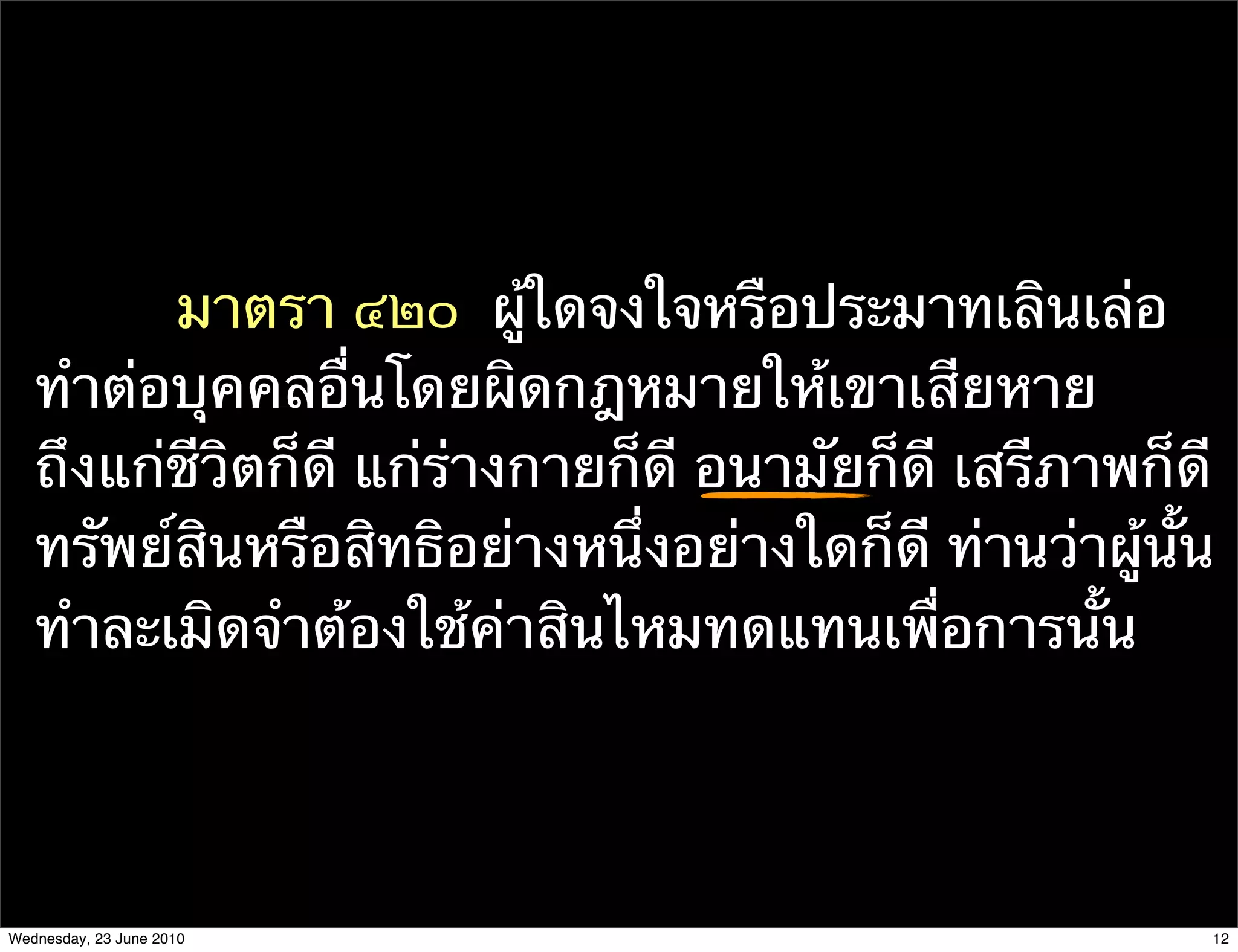 มาตรา ๔๒๐  ผู้ใดจงใจหรือประมาทเลินเล่อ
   ทําต่อบุคคลอื่นโดยผิดกฎหมายให้เขาเสียหาย
   ถึงแก่ชีวิตก็ดี แก่ร่างกายก็ดี อนามัยก็ดี เสรีภาพก็ดี
   ทรัพย์สินหรือสิทธิอย่างหนึ่งอย่างใดก็ดี ท่านว่าผู้นั้น
   ทําละเมิดจําต้องใช้ค่าสินไหมทดแทนเพื่อการนั้น




Wednesday, 23 June 2010                                 12
 