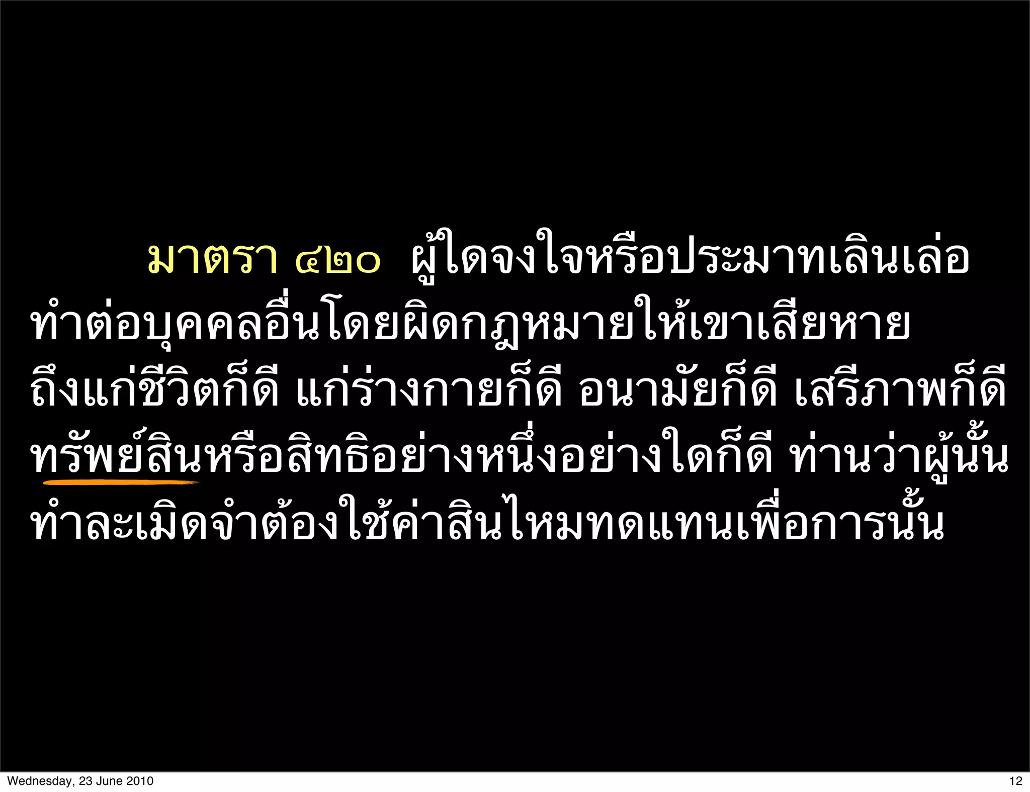 มาตรา ๔๒๐  ผู้ใดจงใจหรือประมาทเลินเล่อ
   ทําต่อบุคคลอื่นโดยผิดกฎหมายให้เขาเสียหาย
   ถึงแก่ชีวิตก็ดี แก่ร่างกายก็ดี อนามัยก็ดี เสรีภาพก็ดี
   ทรัพย์สินหรือสิทธิอย่างหนึ่งอย่างใดก็ดี ท่านว่าผู้นั้น
   ทําละเมิดจําต้องใช้ค่าสินไหมทดแทนเพื่อการนั้น




Wednesday, 23 June 2010                                 12
 