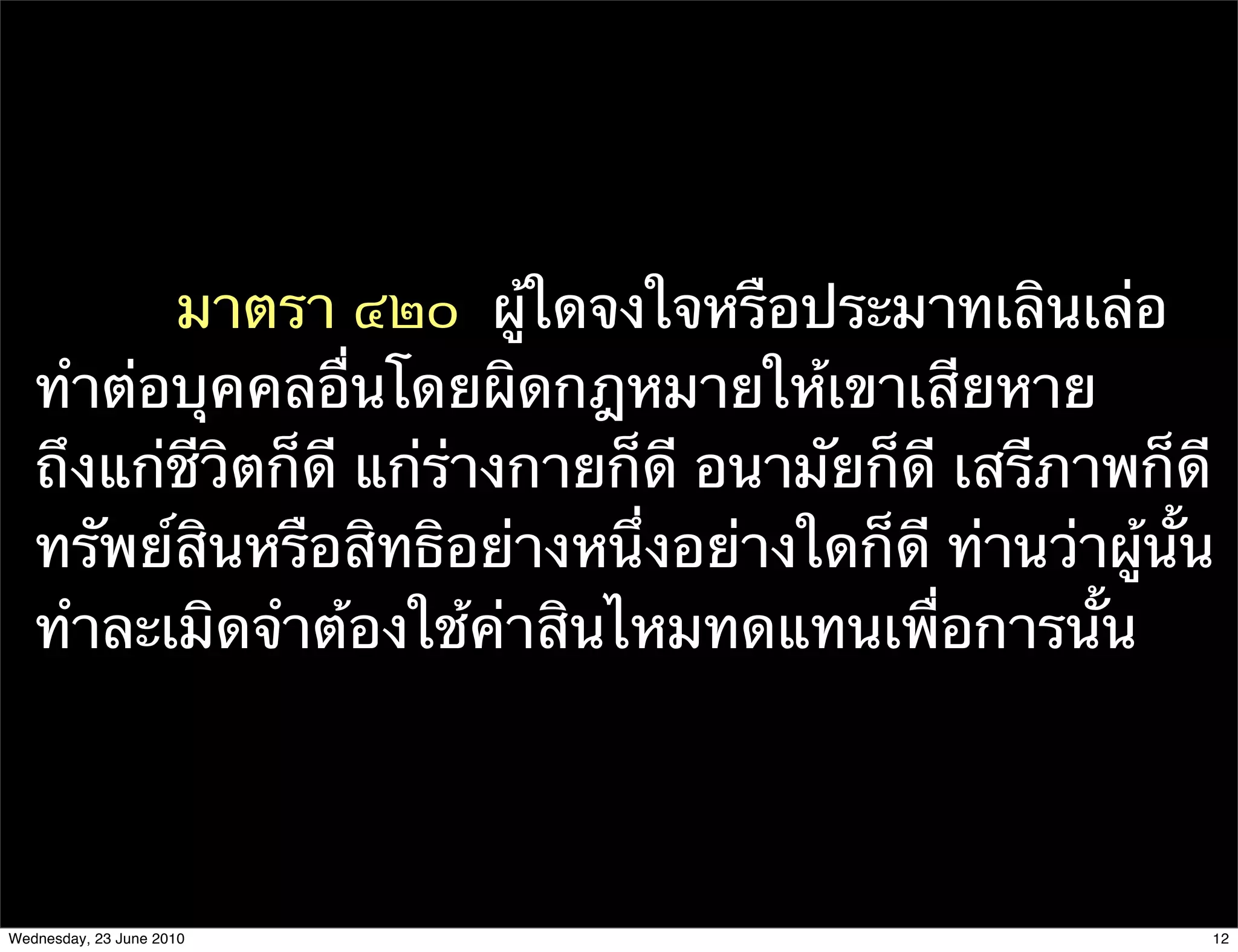 มาตรา ๔๒๐  ผู้ใดจงใจหรือประมาทเลินเล่อ
   ทําต่อบุคคลอื่นโดยผิดกฎหมายให้เขาเสียหาย
   ถึงแก่ชีวิตก็ดี แก่ร่างกายก็ดี อนามัยก็ดี เสรีภาพก็ดี
   ทรัพย์สินหรือสิทธิอย่างหนึ่งอย่างใดก็ดี ท่านว่าผู้นั้น
   ทําละเมิดจําต้องใช้ค่าสินไหมทดแทนเพื่อการนั้น




Wednesday, 23 June 2010                                 12
 