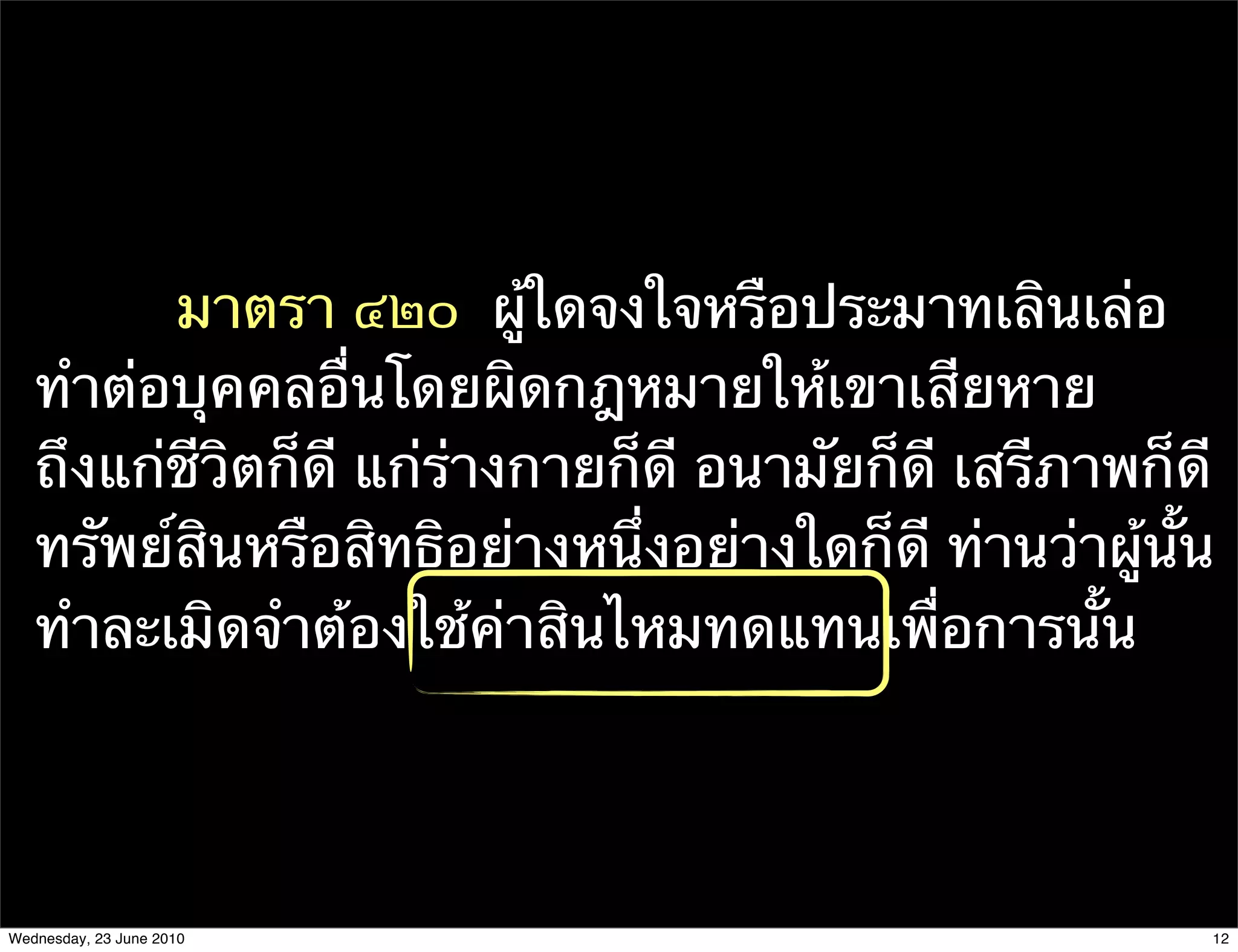 มาตรา ๔๒๐  ผู้ใดจงใจหรือประมาทเลินเล่อ
   ทําต่อบุคคลอื่นโดยผิดกฎหมายให้เขาเสียหาย
   ถึงแก่ชีวิตก็ดี แก่ร่างกายก็ดี อนามัยก็ดี เสรีภาพก็ดี
   ทรัพย์สินหรือสิทธิอย่างหนึ่งอย่างใดก็ดี ท่านว่าผู้นั้น
   ทําละเมิดจําต้องใช้ค่าสินไหมทดแทนเพื่อการนั้น




Wednesday, 23 June 2010                                 12
 
