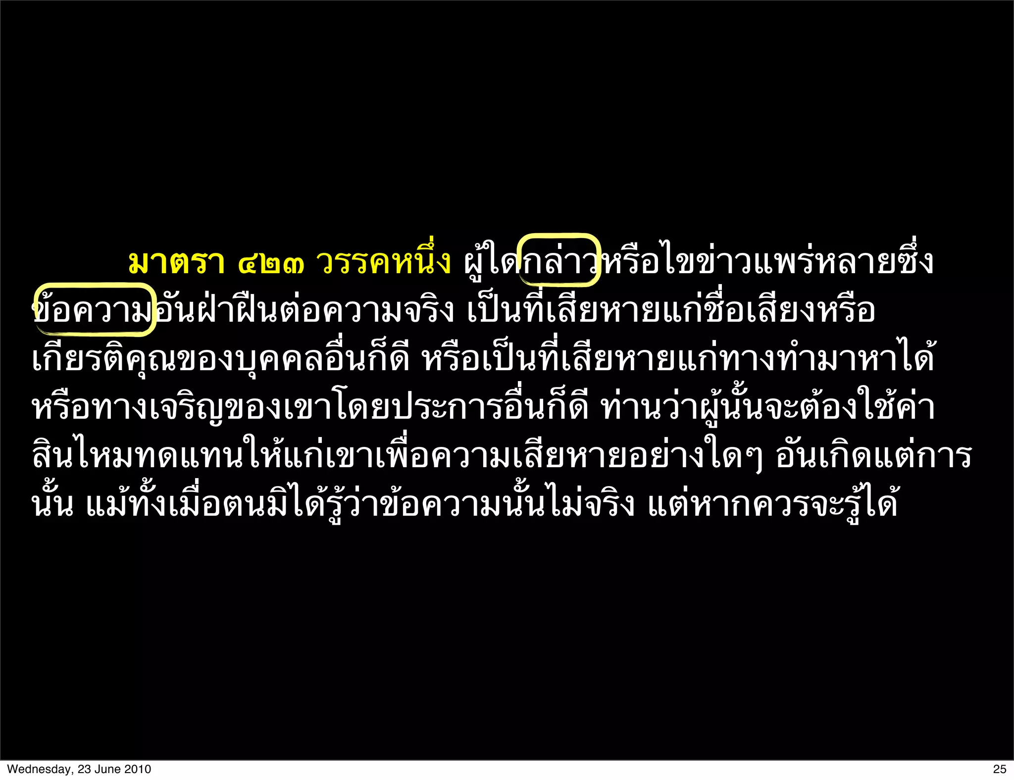 มาตรา ๔๒๓ วรรคหนึ่ง ผู้ใดกล่าวหรือไขข่าวแพร่หลายซึ่ง
   ข้อความอันฝ่าฝืนต่อความจริง เป็นที่เสียหายแก่ชื่อเสียงหรือ
   เกียรติคุณของบุคคลอื่นก็ดี หรือเป็นที่เสียหายแก่ทางทํามาหาได้
   หรือทางเจริญของเขาโดยประการอื่นก็ดี ท่านว่าผู้นั้นจะต้องใช้ค่า
   สินไหมทดแทนให้แก่เขาเพื่อความเสียหายอย่างใดๆ อันเกิดแต่การ
   นั้น แม้ทั้งเมื่อตนมิได้รู้ว่าข้อความนั้นไม่จริง แต่หากควรจะรู้ได้




Wednesday, 23 June 2010                                                 25
 