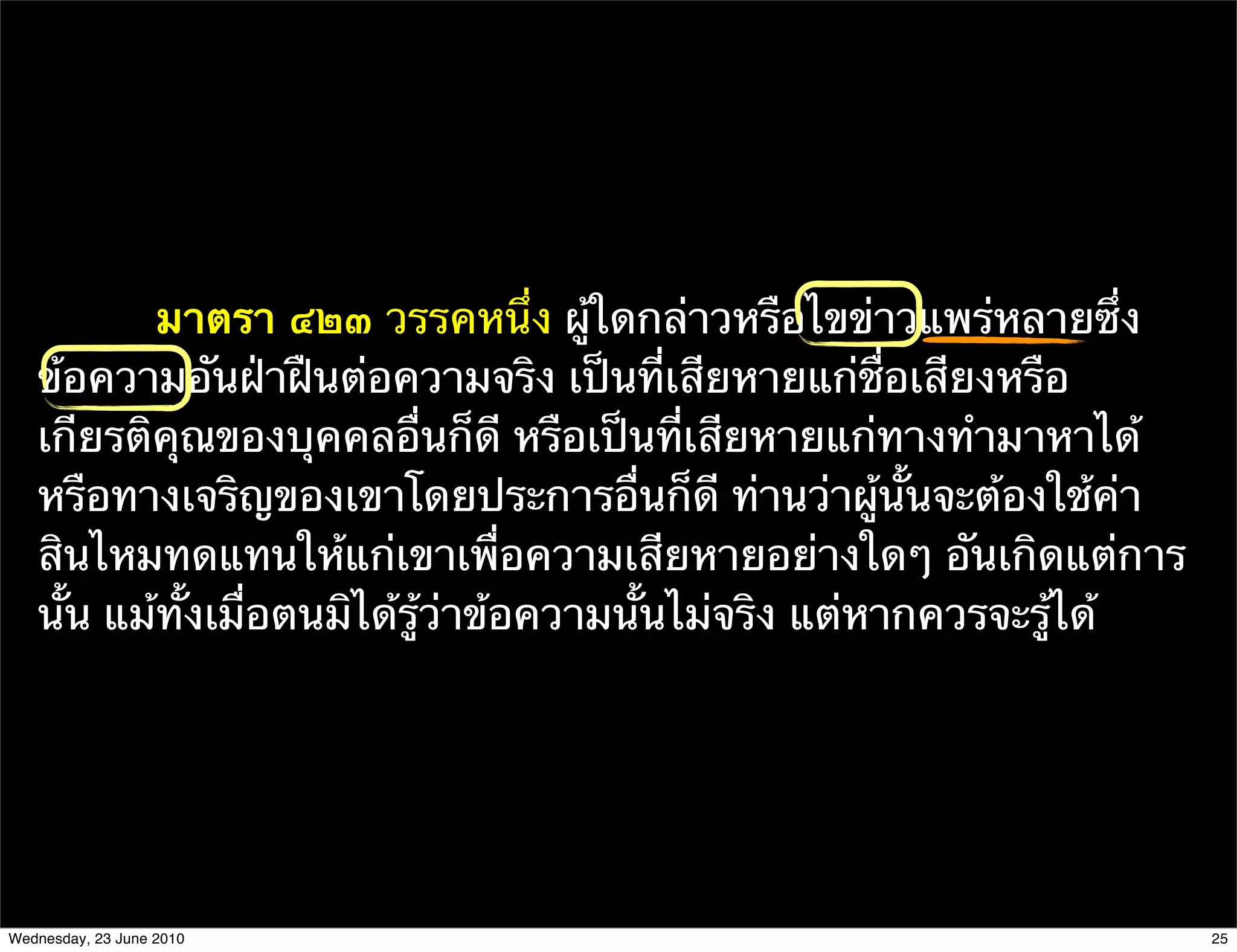 มาตรา ๔๒๓ วรรคหนึ่ง ผู้ใดกล่าวหรือไขข่าวแพร่หลายซึ่ง
   ข้อความอันฝ่าฝืนต่อความจริง เป็นที่เสียหายแก่ชื่อเสียงหรือ
   เกียรติคุณของบุคคลอื่นก็ดี หรือเป็นที่เสียหายแก่ทางทํามาหาได้
   หรือทางเจริญของเขาโดยประการอื่นก็ดี ท่านว่าผู้นั้นจะต้องใช้ค่า
   สินไหมทดแทนให้แก่เขาเพื่อความเสียหายอย่างใดๆ อันเกิดแต่การ
   นั้น แม้ทั้งเมื่อตนมิได้รู้ว่าข้อความนั้นไม่จริง แต่หากควรจะรู้ได้




Wednesday, 23 June 2010                                                 25
 
