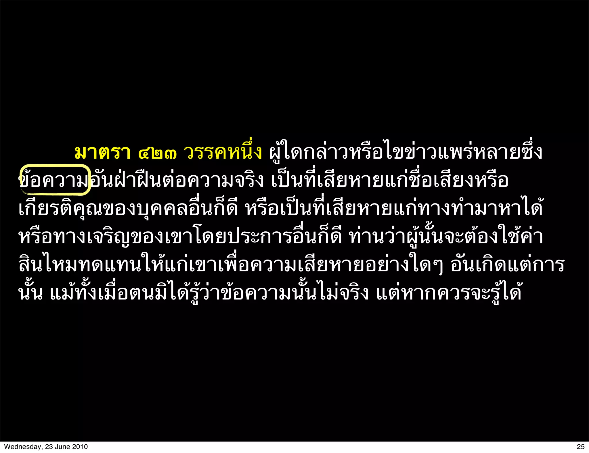 มาตรา ๔๒๓ วรรคหนึ่ง ผู้ใดกล่าวหรือไขข่าวแพร่หลายซึ่ง
   ข้อความอันฝ่าฝืนต่อความจริง เป็นที่เสียหายแก่ชื่อเสียงหรือ
   เกียรติคุณของบุคคลอื่นก็ดี หรือเป็นที่เสียหายแก่ทางทํามาหาได้
   หรือทางเจริญของเขาโดยประการอื่นก็ดี ท่านว่าผู้นั้นจะต้องใช้ค่า
   สินไหมทดแทนให้แก่เขาเพื่อความเสียหายอย่างใดๆ อันเกิดแต่การ
   นั้น แม้ทั้งเมื่อตนมิได้รู้ว่าข้อความนั้นไม่จริง แต่หากควรจะรู้ได้




Wednesday, 23 June 2010                                                 25
 