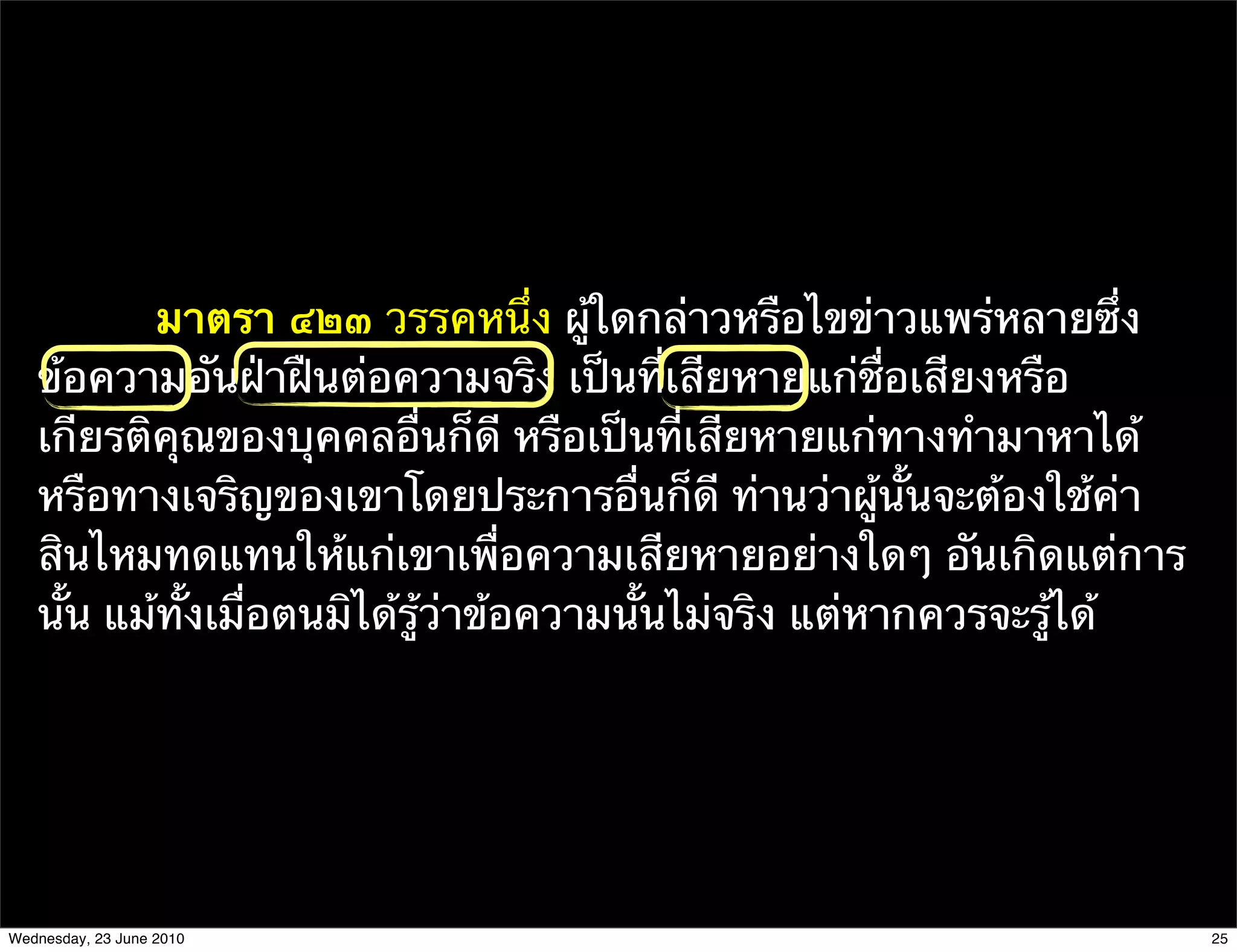 มาตรา ๔๒๓ วรรคหนึ่ง ผู้ใดกล่าวหรือไขข่าวแพร่หลายซึ่ง
   ข้อความอันฝ่าฝืนต่อความจริง เป็นที่เสียหายแก่ชื่อเสียงหรือ
   เกียรติคุณของบุคคลอื่นก็ดี หรือเป็นที่เสียหายแก่ทางทํามาหาได้
   หรือทางเจริญของเขาโดยประการอื่นก็ดี ท่านว่าผู้นั้นจะต้องใช้ค่า
   สินไหมทดแทนให้แก่เขาเพื่อความเสียหายอย่างใดๆ อันเกิดแต่การ
   นั้น แม้ทั้งเมื่อตนมิได้รู้ว่าข้อความนั้นไม่จริง แต่หากควรจะรู้ได้




Wednesday, 23 June 2010                                                 25
 