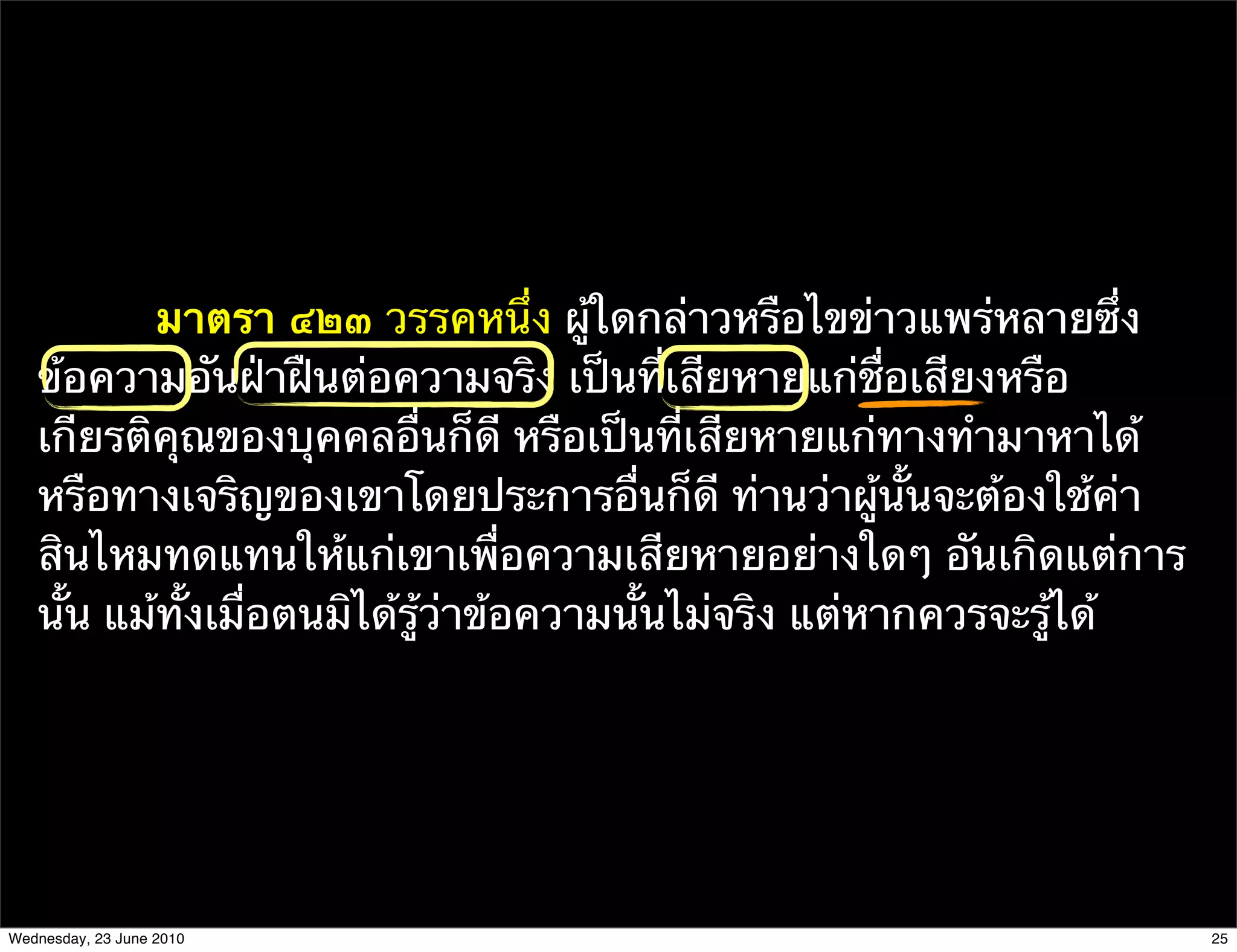 มาตรา ๔๒๓ วรรคหนึ่ง ผู้ใดกล่าวหรือไขข่าวแพร่หลายซึ่ง
   ข้อความอันฝ่าฝืนต่อความจริง เป็นที่เสียหายแก่ชื่อเสียงหรือ
   เกียรติคุณของบุคคลอื่นก็ดี หรือเป็นที่เสียหายแก่ทางทํามาหาได้
   หรือทางเจริญของเขาโดยประการอื่นก็ดี ท่านว่าผู้นั้นจะต้องใช้ค่า
   สินไหมทดแทนให้แก่เขาเพื่อความเสียหายอย่างใดๆ อันเกิดแต่การ
   นั้น แม้ทั้งเมื่อตนมิได้รู้ว่าข้อความนั้นไม่จริง แต่หากควรจะรู้ได้




Wednesday, 23 June 2010                                                 25
 