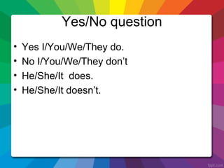 Yes/No question
• Yes I/You/We/They do.
• No I/You/We/They don’t
• He/She/It does.
• He/She/It doesn’t.
 
