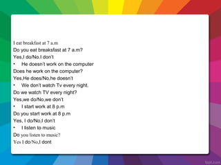 I eat breakfast at 7 a.m
Do you eat breaksfast at 7 a.m?
Yes,I do/No.I don’t
• He doesn’t work on the computer
Does he work on the computer?
Yes,He does/No,he doesn’t
• We don’t watch Tv every night.
Do we watch TV every night?
Yes,we do/No,we don’t
• I start work at 8 p.m
Do you start work at 8 p.m
Yes, I do/No,I don’t
• I listen to music
Do you listen to music?
Yes I do/No,I dont
 
